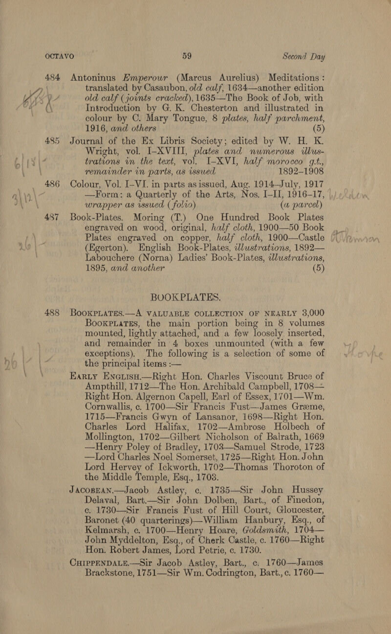 484 Antoninus Hmperour (Marcus Aurelius) Meditations : translated by Casaubon, old calf, 1634—another edition old calf (jounts cracked), 1635—The Book of Job, with colour by C. Mary Tongue, 8 plates, half parchment, 1916, and others (5) 485 Journal of the Ex Libris Society; edited by W. H. K. Wright, vol. I-XVIII, plates and numerous illus- trations in the text, vol. I-XVI, half morocco gt., remainder vm parts, as issued 1892-1908 486 Colour, Vol. I-VI. in parts asissued, Aug. 1914—July, 1917 —Form: a Quarterly of the Arts, Nos. I-lI, 1916-17, . wrapper as sued ( folio) («4 parcel) engraved on wood, original, half cloth, 1900—50 Book Plates engraved on copper, half cloth, 1900—Castle (Egerton). English Book-Plates, wlustrateons, 1892— Labouchere (Norna) Ladies’ Book-Plates, wlustrations, 1895, and another (5) BOOKPLATES. 488 BooKpLaTes.—A VALUABLE COLLECTION OF NEARLY 3,000 BookpiaTEs, the main portion being in 8 volumes mounted, lightly attached, and a few loosely. inserted, and remainder in 4 boxes unmounted (with a few exceptions). The following is a selection of some of the principal items :-— Harty Enauiso—Right Hon. Charles Viscount Bruce of Ampthill, 1712—The Hon. Archibald Campbell, 1708— Right Hon. Algernon Capell, Earl of Essex, 1701—Wm. Cornwallis, ec. 1700—Sir Francis Fust—James Graeme, 1715—Francis Gwyn of Lansanor, 1698—Right Hon. Charles Lord Halifax, 1702—Ambrose Holbech of Mollington, 1702—Gilbert Nicholson of Balrath, 1669 —Henry Poley of Bradley, 1702—Samuel Strode, 1723 —Lord Charles Noel Somerset, 1725—Right Hon. John Lord Hervey of Ickworth, 1702—Thomas Thoroton of the Middle Temple, Esq., 1708. JacoBpeAN.—Jacob Astley, c. 1735—Sir John Hussey Delaval, Bart.—Sir John Dolben, Bart., of Finedon, ce. 1730—Sir Francis Fust of Hill Court, Gloucester, Baronet (40 quarterings)—William Hanbury, Esq., of Kelmarsh, c. 1700—Henry Hoare, Goldsmith, 1704— John Myddelton, Esa., of Cherk Castle, c. 1760—Right Hon. Robert James, Lord Petrie, c. 1780. CHIPPENDALE.—Sir Jacob Astley, Bart., c. 1760—James Brackstone, 1751—Sir Wm. Codrington, Batt., c. 1760—