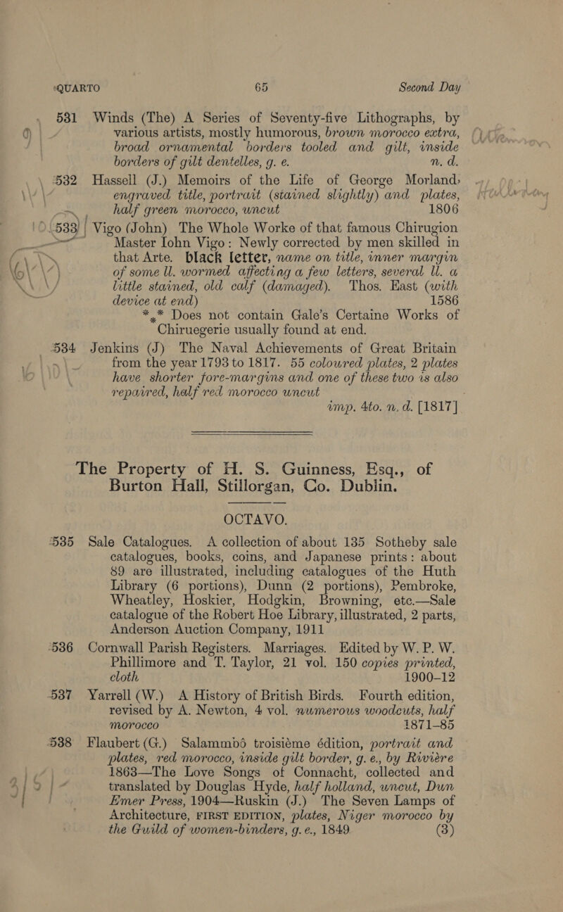 531 Winds (The) A Series of Seventy-five Lithographs, by various artists, mostly humorous, brown morocco extra, broad ornamental “borders tooled and gilt, inside borders of gilt dentelles, g. e. n.d 532 Hassell (J.) Memoirs of the Life of George Morland, engraved title, portrait (stained slightly) and lay _ half green morocco, uncut 1806 IC 533) | Vigo (John) The Whole Worke of that famous Chirugion | Master Iohn Vigo: Newly corrected by men skilled in that Arte. black letter, name on title, inner margin of some ll. wormed affecting a few letters, several ll. a little stained, old calf (damaged). Thos. East (with device at end) 1586 ** Does not contain Gale’s Certaine Works of Chiruegerie usually found at end. 534 Jenkins (J) The Naval Achievements of Great Britain from the year 1793 to 1817. 55 colowred plates, 2 plates have shorter fore-margins and one of these two is also reparred, half red morocco wneut imp. 4to. n, d. [1817] The Property of H. S. Guinness, Esq., of Burton Hall, Stillorgan, Co. Dublin. OCTAVO. 535 Sale Catalogues. A collection of about 135 Sotheby sale catalogues, books, coins, and Japanese prints: about 89 are illustrated, including catalogues of the Huth Library (6 portions), Dunn (2 portions), Pembroke, Wheatley, Hoskier, Hodgkin, Browning, ete. —Sale catalogue of the Robert Hoe Library, illustrated, 2 parts, Anderson Auction Company, 1911 536 Cornwall Parish Registers. Marriages. Edited by W. P. W. Phillimore and. Taylor, 21 vol. 150 copies printed, cloth 1900-12 537 Yarrell(W.) A History of British Birds. Fourth edition, revised by A. Newton, 4 vol. numerous woodcuts, half morocco | 1871-85 538 Flaubert (G.) Salammbé troisiéme édition, portrait and plates, red morocco, inside gilt border, g.e., by Riviere 1863—The Love Songs of Connacht, collected and translated by Douglas Hyde, half holland, uncut, Dun Emer Press, 1904—Ruskin (J.) The Seven Lamps of Architecture, FIRST EDITION, plates, Niger morocco by the Guild of women- -binders, g.é., 1849. 3