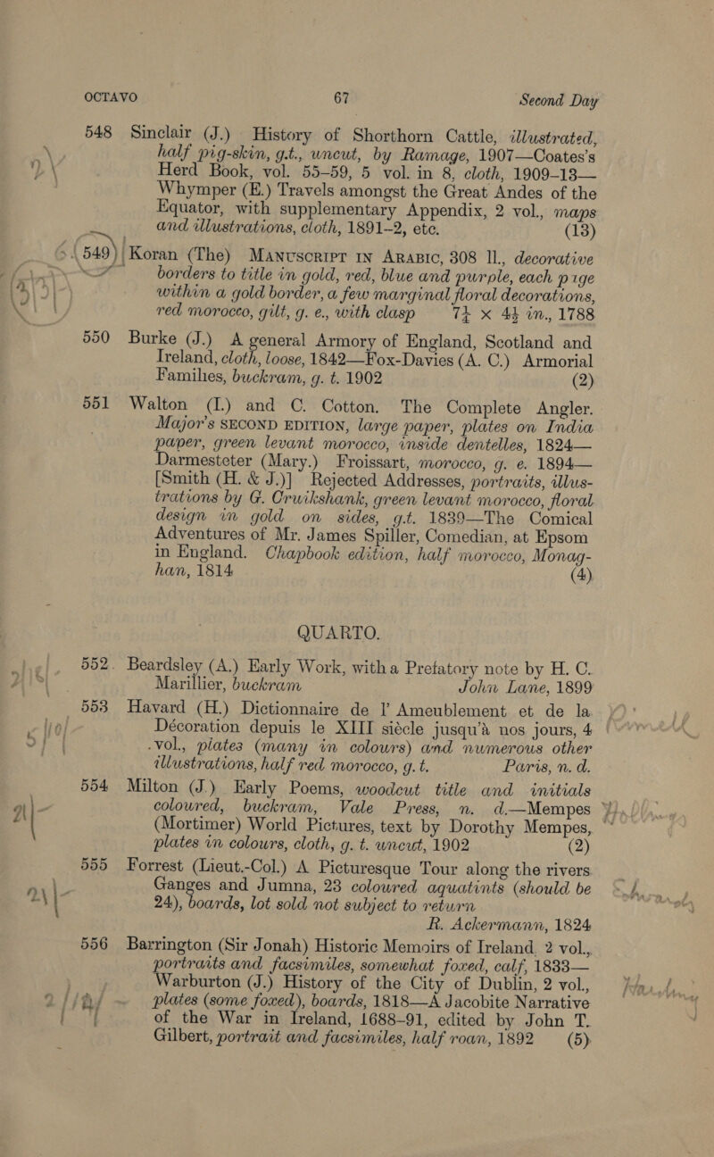 548 Sinclair (J.) History of Shorthorn Cattle, illustrated, half pig-skin, g.t., uncut, by Ramage, 1907—Coates’s Herd Book, vol. 55-59, 5 vol. in 8, cloth, 1909-13— Whymper (E.) Travels amongst the Great Andes of the quator, with supplementary Appendix, 2 vol, maps and illustrations, cloth, 1891-2, ete. (18) borders to title in gold, red, blue and purple, each pige within a gold border, a few marginal floral decorations, red morocco, gilt, g. €., with clasp 7t X 44 in., 1788 550 Burke (J.) A general Armory of England, Scotland and Treland, cloth, loose, 1842—Fox-Davies (A. C.) Armorial Familhes, buckram, g. t. 1902 (2) 551 Walton (L) and ©. Cotton. The Complete Angler. Major's SECOND EDITION, large paper, plates on India paper, green levant morocco, inside dentelles, 1824— Darmesteter (Mary.) Froissart, morocco, g. &amp; 1894— [Smith (H. &amp; J.)] Rejected Addresses, portraits, illus- trations by G. Cruikshank, green levant morocco, floral design im gold on sides, g.t. 1839—The Comical Adventures of Mr. James Spiller, Comedian, at Epsom in England. Chapbook edition, half morocco, Monag-  han, 1814 (4) QUARTO. 552. Beardsley (A.) Early Work, witha Pretatory note by H. C. Marillier, buckram John Lane, 1899 Décoration depuis le XIII siécle jusqu’s nos jours, 4 | .vol., piates (many in colours) and numerous other illustrations, half red morocco, g. t. Paris, n. d. 554 Milton (J.) Early Poems, woodcut title and initials coloured, buckram, Vale Press, n. d—Mempes ¥), (Mortimer) World Pictures, text by Dorothy Mempes, “ plates in colours, cloth, g. t. wneut, 1902 (2) 559 Forrest (Lieut.-Col.) A Picturesque Tour along the rivers Ganges and Jumna, 23 colowred aquatints (should be 24), boards, lot sold not subject to return R. Ackermann, 1824 556 Barrington (Sir Jonah) Historic Memoirs of Ireland, 2 vol., portraits and facsimiles, somewhat foxed, calf, 18833— Warburton (J.) History of the City of Dublin, 2 vol., of the War in Ireland, 1688-91, edited by John T. Gilbert, portrait and facsimiles, half roan, 1892 (5).