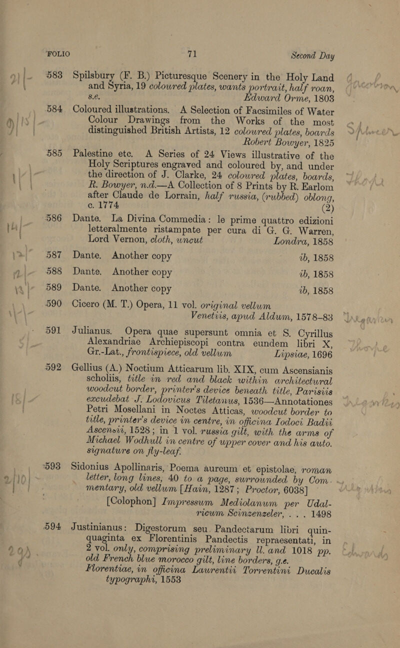 583 584, 585 71 Second Day Spusbury (F. B.) Picturesque Scenery in the Holy Land and Syria, 19 colowred plates, wants portrait, half roan, 8.e. Edward Orme, 1808 Coloured illustrations, A Selection of Facsimiles of Water Colour Drawings from the Works of the most distinguished British Artists, 12 colowred plates, boards Robert Bowyer, 1825 Palestine ete. A Series of 24 Views illustrative of the Holy Scriptures engraved and coloured by, and under the direction of J. Clarke, 24 colowred plates, boards, R. Bowyer, n.d.—A Collection of 8 Prints by R. Earlom after Claude de Lorrain, half russia, (rubbed) oblong, c. 1774 (2) Dante. La Divina Commedia: le prime quattro edizioni letteralmente ristampate per cura di G. G. Warren, Lord Vernon, cloth, uncut Londra, 1858 Dante. Another copy 2b, 1858 Dante. Another copy ib, 1858 Dante. Another copy 1b, 1858 Cicero (M. T.) Opera, 11 vol. original vellum Venetvis, apud Aldwm, 1578-83 Julianus. Opera quae supersunt omnia et S, Cyrillus Alexandriae Archiepiscopi contra eundem libri xX, Gr.-Lat., frontispiece, old vellum Lvpsiae, 1696 Gellius (A.) Noctium Atticarum lib. XIX, cum Ascensianis scholiis, title in red and black within architectural woodeut border, printer's device beneath title, Paristis excudebat J. Lodovicus Tiletanus, 1536—Annotationes Petri Mosellani in Noctes Atticas, woodeut border to title, printer's device in centre, in officina Iodoci Badit Ascensvi, 1528; in 1 vol. russia gut, with the arms of Michael Wodhull in centre of wpper cover and his auto. segnature on fly-leaf. Sidonius Apollinaris, Poema aureum et epistolae, roman letter, long lines, 40 to a page, swrrounded. by Com. mentary, old vellum [ Hain, 1287; Proctor, 6038] [Colophon] Impressum Mediolanum per Udal- . ricum Scinzenzeler, . . . 1498 Justinianus: Digestorum seu. Pandectarum libri quin- quaginta ex Florentinis Pandectis repraesentati, in 2 vol. only, comprising preliminary ll. and 1018 pp. old French blwe morocco gilt, line borders, g.e. florentiae, in oficina Lawrentii Torrentini Ducalis typographi, 1553