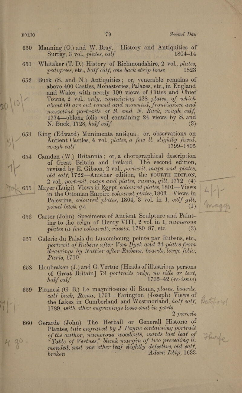 Whitaker (T. D.) History of Richmondshire, 2 vol., plates, pedigrees, ete., half calf, one back-strip loose 1823 Buck (S. and N.) Antiquities; or, venerable remains of above 400 Castles, Monasteries, Palaces, etc.,in England Towns, 2 vol., only, containing 428 plates, of which about 60 are cut round and mounted, frontispiece and mezzotint portraits of S. and N. Buck, rough calf, 1774—oblong folio vol. containing 24 views by S. and N. Buck, 1728, half calf (3): King (Edward) Munimenta antiqua; or, observations on Antient Castles, 4 vol., plates, a few Ul. slightly foxed, rough calf 1799-1805 Camden (W.) Britannia; or, a chorographical description of Great Britain and Ireland. The second edition, revised by E. Gibson, 2 vol., portrait, maps and plates, old calf, 1722—Another edition, the FOURTH EDITION, 2 vol., portrait, maps and plates, russia, gut, 1772 (4) in the Ottoman Empire, colowred plates, 1803 —Views in Palestine, coloured plates, 1804, 3 vol. in 1, calf gilt, panel back, 9.2. (1) Carter (John) Specimens of Ancient Sculpture and Paint- ing to the reign of Henry VIIT, 2 vol. in 1, nwmerous plates (a few colowred), russia, 1780-87, ete. (3). Galerie du Palais du Luxembourg, peinte par Rubens, etc., portrait of Rubens after Van Dyck and 24 plates from drawings by Nattier after Rubens, boards, large folio, Paris, 1710 Houbraken (J.) and G. Vertue [Heads of illustrious persons. of Great Britain] 79 portraits only, no title or text, half calf 1735-42 (re-issue) Piranesi (G. B.) Le magnificenze di Roma, plates, boards, the Lakes in Cumberland and Westmorland, half calf, 1789, with other engravings loose and im parts Gerarde (John) The Herball or Generall Histone of Plantes, title engraved by J. Payne contaaning portrart of the author, numerous woodcuts, wants last leaf of “Table of Vertues,” blank margin of two preceding U. mended, and one other leaf slightly defective, old calf, broken ' Adam Islip, 1635-