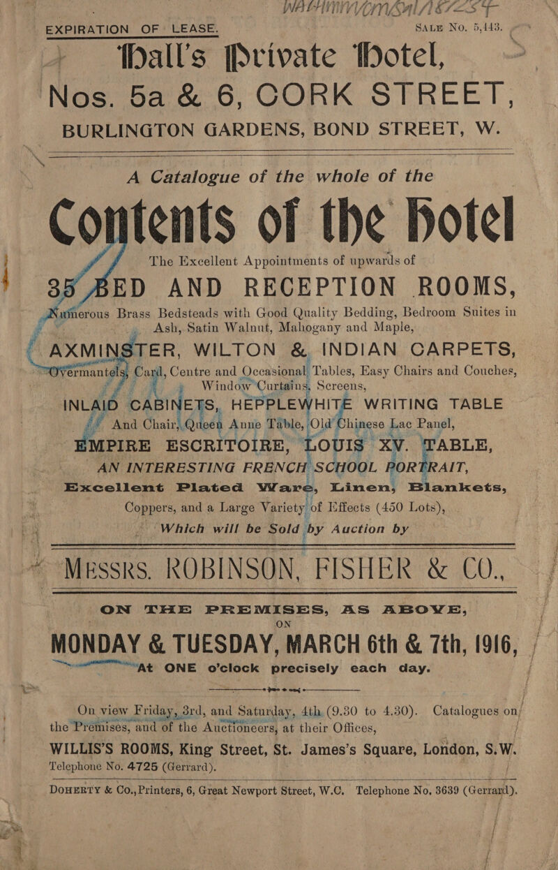: WAL ATIVE ES EXPIRATION OF. LEASE. Saum No. 5,143: % - ‘Palls Private hotel Nos. ba &amp; 6, CORK STREET, Open GARDENS, BOND STREET, W. The Excellent Appointments of upwards of ED AND RECEPTION ROOMS, Asin Brass Bedsteads with Good Quality Bedding, Bedroom Suites in . Ash, Satin Walnut, Mahogany and Maple, ! STER, WILTON &amp;. INDIAN CARPETS, @! ik Centre and Occasional, Tables, Easy Chairs and Couches,    VA Catalogue of the whole a the ntents of the hotel     is » Window Curtains, Sereens, INLAID CABINETS, HEPPLE heel ih WRITING TABLE iA And ChairhOr een Anne col hinese Lac Panel, MPIRE ESCRITOIRE OUIS XV. TABLE, AN INTERESTING FRENCH SCHOOL i Excellent Plated Wave, Ran en! Blankets, Copper s, and a Large Vari iety. of Effects (450 Lots), Which will be Sold 1 by Auction by ~ Messrs. ROBINSON, FISHER &amp; CO. ON THE PREMISES, AS ABOVE, eet &amp; TUESDAY, MARCH 6th &amp; 7th, 916, ——“At ONE o’clock precisely each day.     pmo © ome : On view Friday, 3rd, and nd Saturday, 4th (9.80 to 4.30). Catalogues Oe the Premises, ‘and of the Auctioncer s, at their Offices, WILLIS’S ROOMS, King Street, St. James’s Square, London, S. W. Telephone No. 4725 (Gerrard). wo   DOHERTY &amp; Co.,Printers, 6, Great Newport Street, W.C. Telephone N 0, 3639 (Gerranil). a