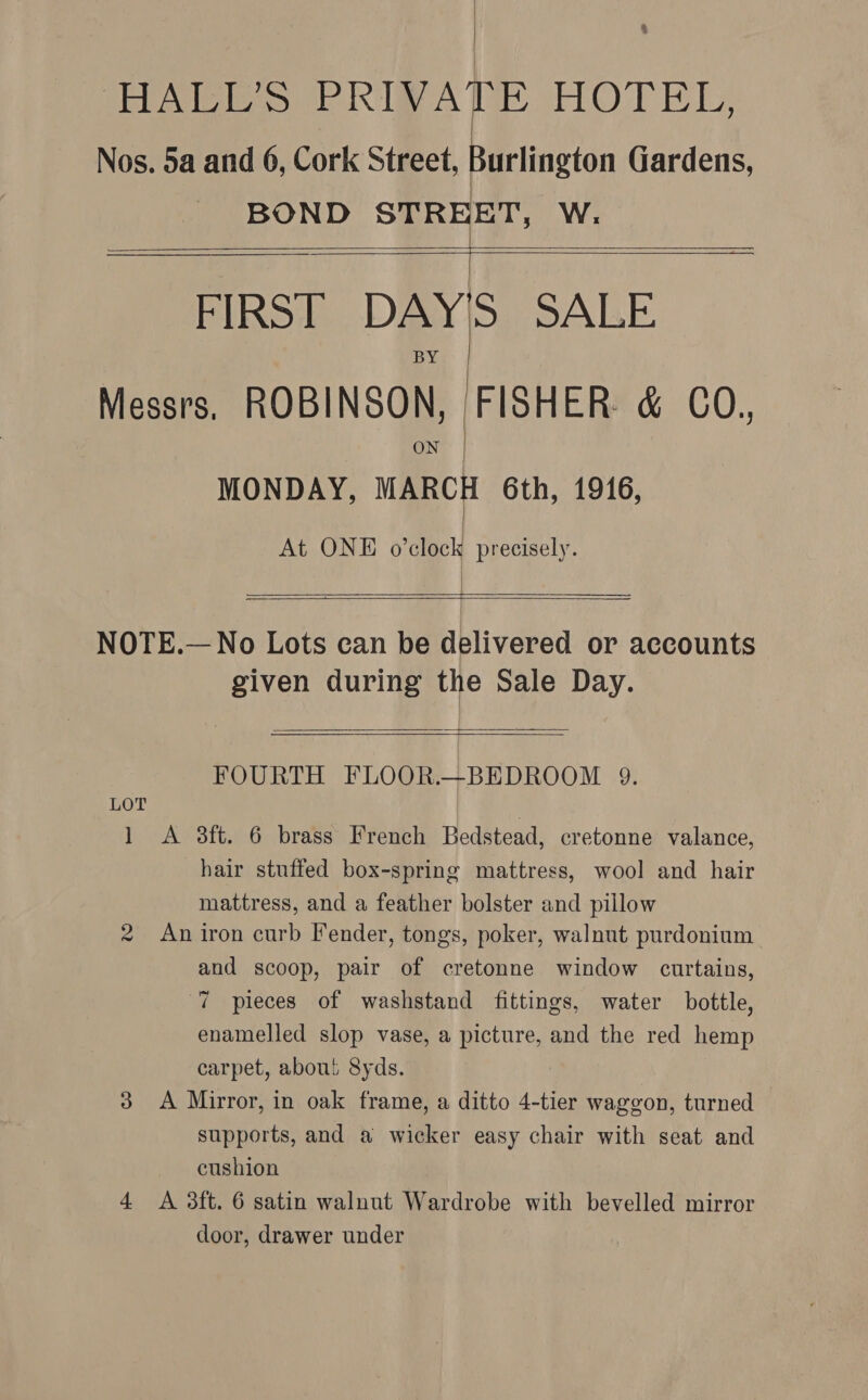 : | ® HALL’S PRIVATE HOTEL, Nos. 5a and 6, Cork Street, Burlington Gardens, BOND STREET, W. T FIRST DAY'S SALE Messrs, ROBINSON, FISHER &amp; CO. ON MONDAY, MARCH 6th, 1916, At ONE o’clock precisely.       eee NOTE.—No Lots can be delivered or accounts given during the Sale Day.  FOURTH FLOOR.—BEDROOM 9. LOT | | 1 A 8ft. 6 brass French Bedstead, cretonne valance, hair stuffed box-spring mattress, wool and hair mattress, and a feather bolster and pillow 2 An iron curb Fender, tongs, poker, walnut purdonium and scoop, pair of cretonne window curtains, 7 pieces of washstand fittings, water bottle, enamelled slop vase, a picture, and the red hemp carpet, about 8yds. 3 A Mirror, in oak frame, a ditto 4-tier waggon, turned supports, and a wicker easy chair with seat and cushion 4 A 3ft. 6 satin walnut Wardrobe with bevelled mirror door, drawer under