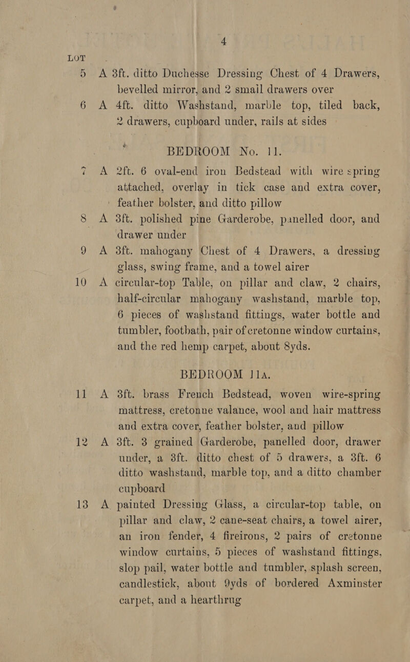 o. 10 1] 12 13 + A A bevelled mirror, and 2 smail drawers over 4ft. ditto Washstand, marble top, tiled back, 2 drawers, cupboard under, rails at sides BEDROOM No. 11. 2ft. 6 oval-end iron Bedstead with wire spring attached, overlay in tick case and extra cover, 3ft. polished pine Garderobe, panelled door, and drawer under 3ft. mahogany Chest of 4 Drawers, a dressing glass, swing frame, and a towel airer circular-top Table, on pillar and claw, 2 chairs, half-circular mahogany washstand, marble top, 6 pieces of washstand fittings, water bottle and tumbler, footbath, pair of cretonne window curtains, and the red hemp carpet, about 8yds. BEDROOM Ila. 3ft. brass French Bedstead, woven wire-spring mattress, cretonne valance, wool and hair mattress and extra cover, feather bolster, and pillow dft. 3 grained Garderobe, panelled door, drawer under, a 8ft. ditto chest of 5 drawers, a 3ft. 6 ditto washstand, marble top, and a ditto chamber cupboard pillar and claw, 2 cane-seat chairs, a towel airer, an iron fender, 4 fireirons, 2 pairs of cretonne window curtains, 5 pieces of washstand fittings, slop pail, water bottle and tumbler, splash screen, candlestick, about 9yds of bordered Axminster carpet, and a hearthrug