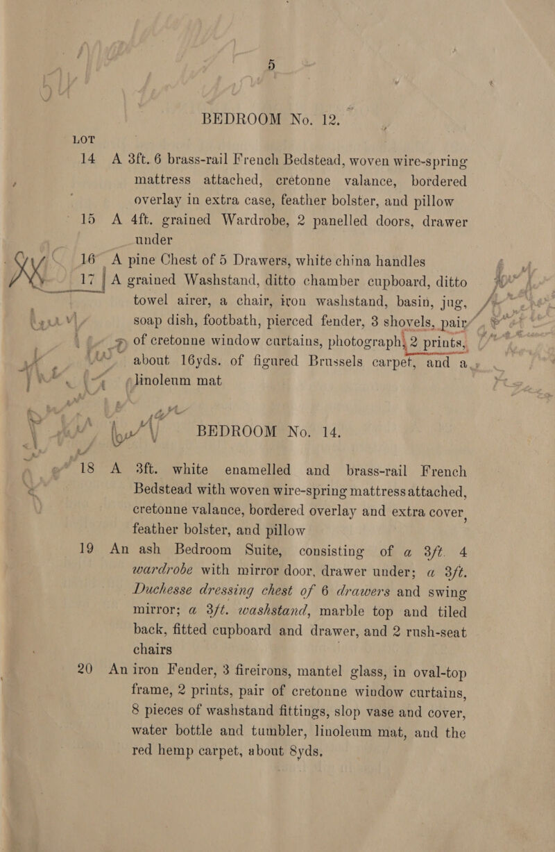 LOT 14 A 3ft.6 brass-rail French Bedstead, woven wire-spring mattress attached, cretonne valance, bordered overlay in extra case, feather bolster, and pillow 15 <A 4ft. grained Wardrobe, 2 panelled doors, drawer under | \ 16 A pine Chest of 5 Drawers, white china handles p17 | A grained Washstand, ditto chamber cupboard, ditto towel airer, a chair, iron washstand, basin, jug, j w 4 “ » linoleum mat fe eal BEDROOM No. 14. “18 A $ft. white enamelled and brass-rail French Bedstead with woven wire-spring mattress attached, cretonne valance, bordered overlay and extra cover, feather bolster, and pillow 19 An ash Bedroom Suite, consisting of a 3ft 4 wardrobe with mirror door, drawer under; « 3f¢. Duchesse dressing chest of 6 drawers and swing mirror; @ 3ft. washstand, marble top and tiled back, fitted cupboard and drawer, and 2 rush-seat chairs | 20 Aniron Fender, 3 fireirons, mantel glass, in oval-top frame, 2 prints, pair of cretonne window curtains, 8 pieces of washstand fittings, slop vase and cover, water bottle and tumbler, linoleum mat, and the red hemp carpet, about Syds,