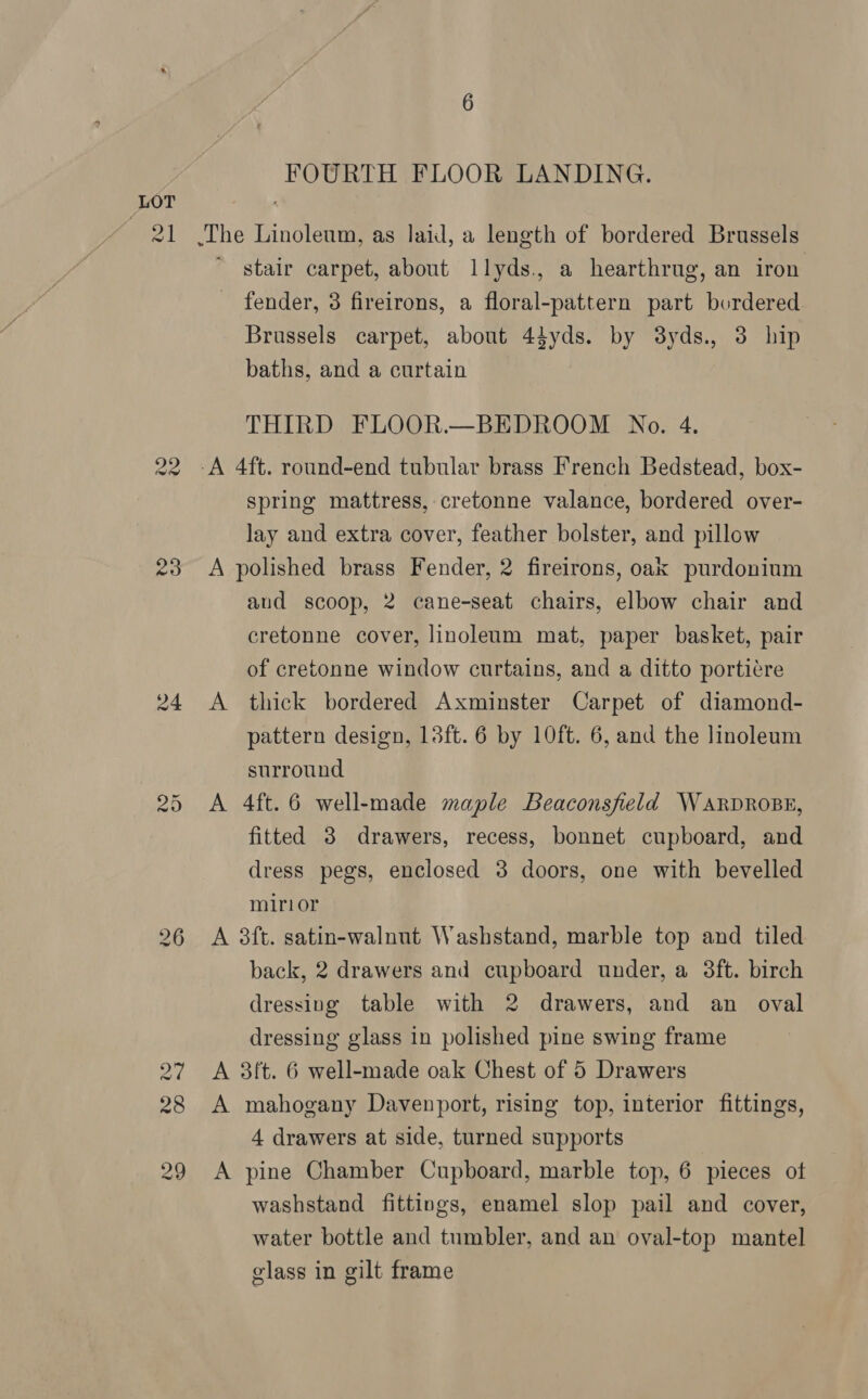 NS) re) FOURTH FLOOR LANDING. The Linoleum, as laid, a length of bordered Brussels ~ stair carpet, about llyds., a hearthrug, an iron fender, 3 fireirons, a floral-pattern part bordered Brussels carpet, about 44yds. by 38yds., 3 hip baths, and a curtain THIRD FLOOR.—BEDROOM No. 4. ‘A 4ft. round-end tubular brass French Bedstead, box- spring mattress, cretonne valance, bordered over- lay and extra cover, feather bolster, and pillow A polished brass Fender, 2 fireirons, oak purdonium aud scoop, 2 cane-seat chairs, elbow chair and cretonne cover, linoleum mat, paper basket, pair of cretonne window curtains, and a ditto porticre A thick bordered Axminster Carpet of diamond- pattern design, 13ft. 6 by 10ft. 6, and the linoleum surround A 4ft. 6 well-made maple Beaconsfield WARDROBE, fitted 3 drawers, recess, bonnet cupboard, and dress pegs, enclosed 38 doors, one with bevelled mirior A 3ft. satin-walnut Washstand, marble top and tiled back, 2 drawers and cupboard under, a 3ft. birch dressivg table with 2 drawers, and an oval dressing glass in polished pine swing frame A 3ft. 6 well-made oak Chest of 5 Drawers A mahogany Davenport, rising top, interior fittings, 4 drawers at side, turned supports A pine Chamber Cupboard, marble top, 6 pieces ot washstand fittings, enamel slop pail and cover, water bottle and tumbler, and an oval-top mantel glass in gilt frame