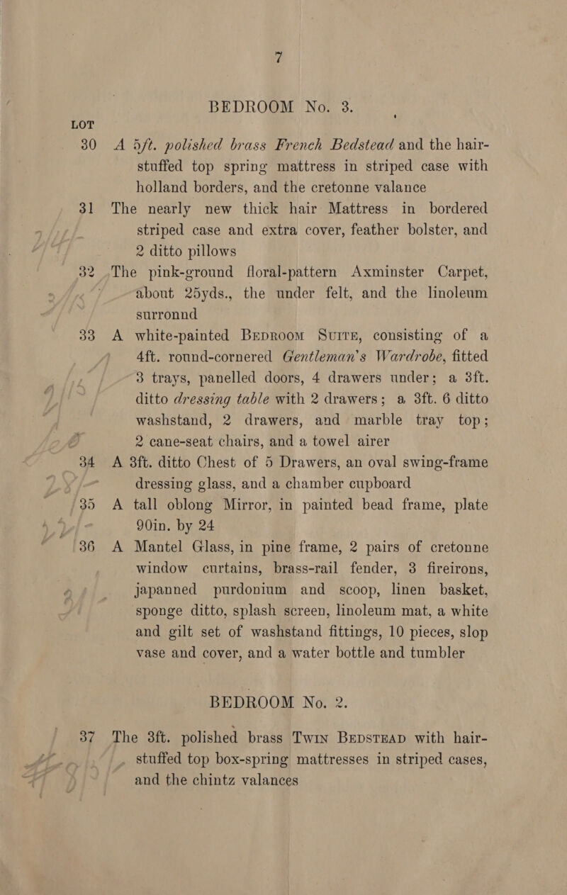 30 31 33 34 36 BEDROOM No. 3. stuffed top spring mattress in striped case with holland borders, and the cretonne valance A striped case and extra cover, feather bolster, and 2 ditto pillows about 25yds., the under felt, and the linoleum surronnd white-painted Brproom SurtE, consisting of a 4ft. round-cornered Gentleman's Wardrobe, fitted 3 trays, panelled doors, 4 drawers under; a 3ft. ditto dressing table with 2 drawers; a 3ft. 6 ditto washstand, 2 drawers, and marble tray top; 2 cane-seat chairs, and a towel airer dressing glass, and a chamber cupboard A 90in. by 24 Mantel Glass, in pine frame, 2 pairs of cretonne window curtains, brass-rail fender, 3 fireirons, japanned purdonium and scoop, linen basket, sponge ditto, splash screen, linoleum mat, a white and gilt set of washstand fittings, 10 pieces, slop vase and cover, and a water bottle and tumbler BEDROOM No. 2. stuffed top box-spring mattresses in striped cases, and the chintz valances