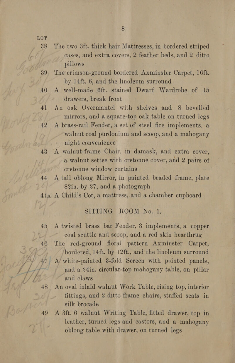 40 4] 43 44 44a 48 49 The two 3ft. thick hair Mattresses, in bordered striped cases, and extra covers, 2 feather beds, and 2 ditto pillows The crimson-ground bordered Axminster Carpet, 16ft. by 14ft. 6, and the linoleum surround A well-made 6ft. stained Dwarf Wardrobe of 15 drawers, break front An oak Overmantel with shelves and 8 bevelled mirrors, and a square-top oak table on turned legs A brass-rail Fender, a set of steel fire implements, a walnut coal purdonium and scoop, and a mahogany night convenience A walnut-frame Chair, in damask, and extra cover, a walnut settee with cretonne cover, and 2 pairs ot cretonne window curtains A tall oblong Mirror, in painted beaded frame, plate 82in. by 27, and a photograph A Child’s Cot, a mattress, and a chamber cupboard SITTING ROOM No. 1. A twisted brass bar Fender, 3 implements, a copper coal scuttle and scoop, and a red skin hearthruy The red-ground floral pattern Axminster Carpet, bordered, 14ft. by !2ft., and the linoleum surround and a 24in. circular-top mahogany table, on pillar and claws An oval inlaid walnut Work Table, rising top, interior fittings, and 2 ditto frame chairs, stuffed seats in silk brocade A 3ft. 6 walnut Writing Table, fitted drawer, top in leather, turned legs and castors, and a mahogany oblong table with drawer, on turned legs
