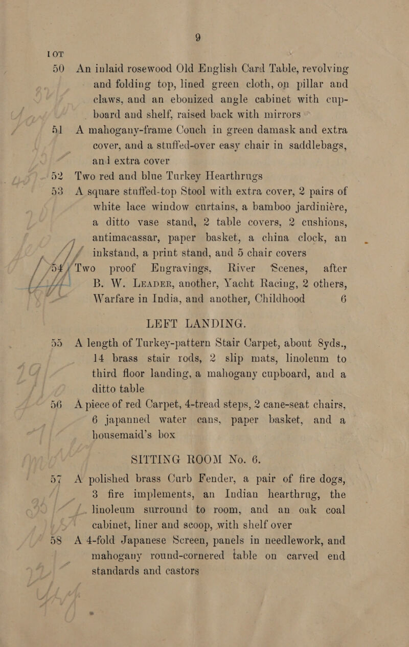 LOT 50 An inlaid rosewood Old English Card Table, revolving and folding top, lined green cloth, on pillar and claws, and an ebonized angle cabinet with cup- _ board and shelf, raised back with mirrors ‘1 A mahogany-frame Couch in green damask and extra cover, and a stuffed-over easy chair in saddlebags, and extra cover 52 Two red and blue Turkey Hearthrugs 53 <A square stuffed-top Stool with extra cover, 2 pairs of white lace window curtains, a bamboo jardiniére, a ditto vase stand, 2 table covers, 2 cushions, antimacassar, paper basket, a china clock, an // inkstand, a print stand, and 5 chair covers y 5x / Two proof Hngravings, River ‘Scenes, after Lf4- B. W. Lnaper, another, Yacht Racing, 2 others, | Warfare in India, and another, Childhood 6 LEFT LANDING. A length of Turkey-pattern Stair Carpet, about 8yds., 14 brass stair rods, 2 slip mats, linoleum to third floor landing, a mahogany cupboard, and a ditto table 56 A piece of red Carpet, 4-tread steps, 2 cane-seat chairs, 6 japanned water cans, paper basket, and a Ct Ort housemaid’s box SITTING ROOM No. 6. A polished brass Curb Fender, a pair of fire dogs, 3 fire implements, an Indian hearthrug, the ‘linoleum surround to room, and an oak coal : cabinet, liner and scoop, with shelf over 58 A 4-fold Japanese Screen, panels in needlework, and mahogany round-cornered table on carved end standards and castors Or ~}