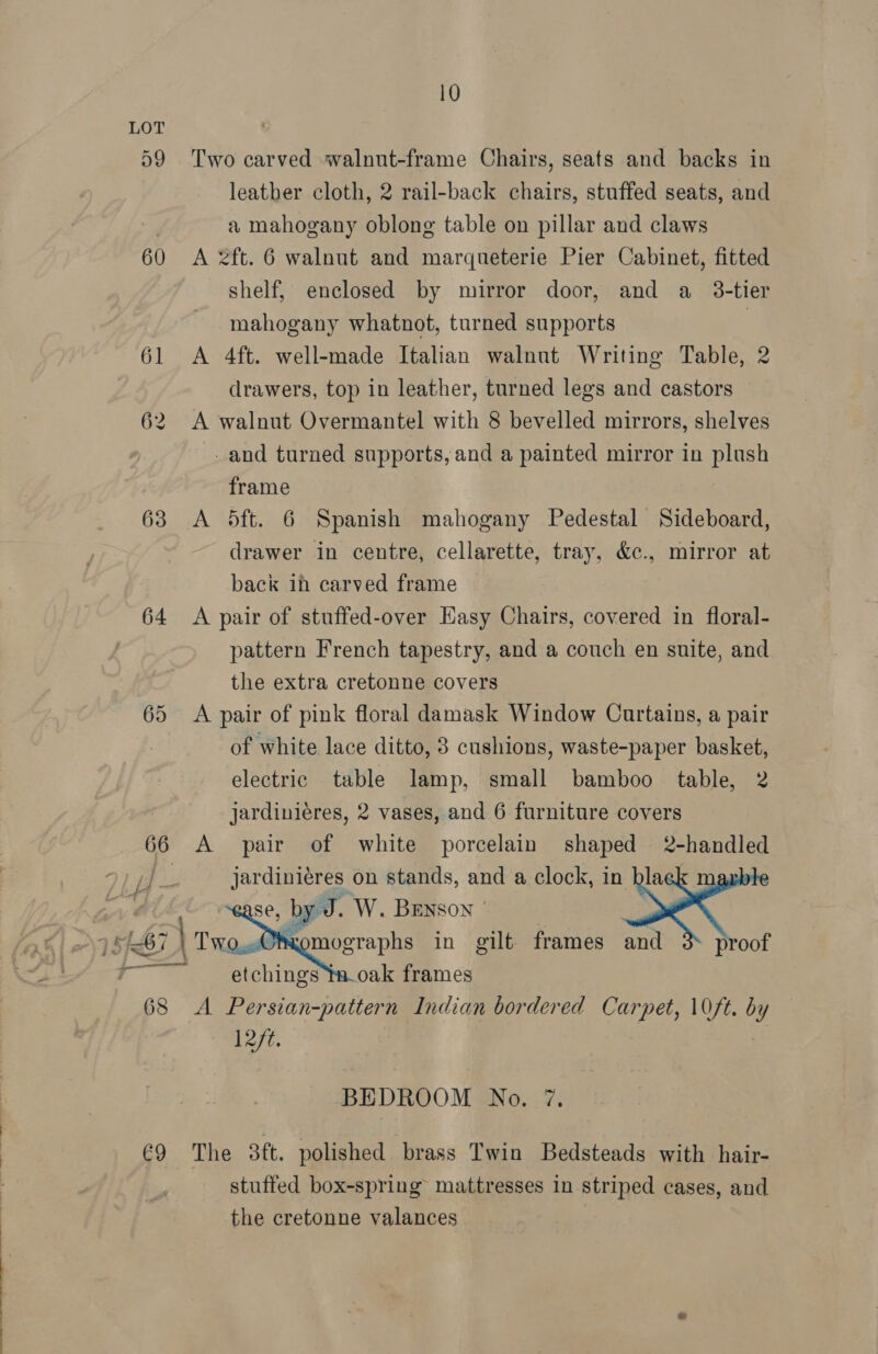 59 60 63 64 65 66 —— €9 10 Two carved walnut-frame Chairs, seats and backs in leather cloth, 2 rail-back chairs, stuffed seats, and a mahogany oblong table on pillar and claws A 2ft. 6 walnut and marqueterie Pier Cabinet, fitted shelf, enclosed by mirror door, and a_ 3-tier mahogany whatnot, turned supports : A 4ft. well-made Italian walnut Writing Table, 2 drawers, top in leather, turned legs and castors A walnut Overmantel with 8 bevelled mirrors, shelves _and turned supports, and a painted mirror in plush frame A 5ft. 6 Spanish mahogany Pedestal Sideboard, drawer in centre, cellarette, tray, &amp;c., mirror at back ih carved frame A pair of stuffed-over Easy Chairs, covered in floral- pattern French tapestry, and a couch en suite, and the extra cretonne covers A pair of pink floral damask Window Curtains, a pair of white lace ditto, 8 cushions, waste-paper basket, electric table lamp, small bamboo table, 2 jardiniéres, 2 vases, and 6 furniture covers A pair of white porcelain shaped 2-handled   etchings ta_oak frames A Persian-pattern Indian bordered Carpet, 10ft. °y 12/t. BEDROOM No. 7. The 3¢t. polished brass Twin Bedsteads with hair- stuffed box-spring mattresses in striped cases, and the cretonne valances