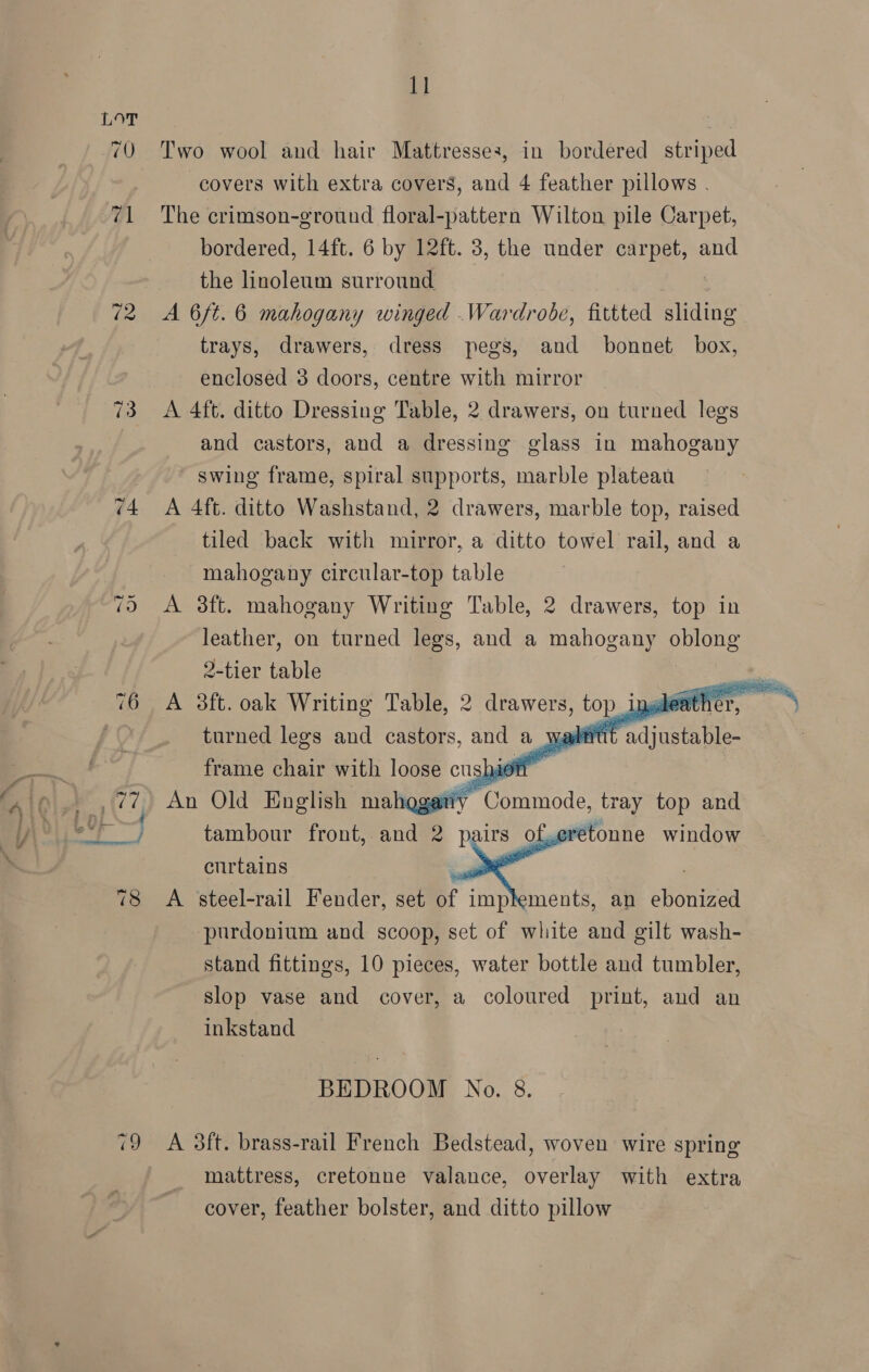 Pid § 71 73 val Two wool and hair Mattresses, in bordered striped covers with extra covers, and 4 feather pillows . The crimson-ground floral-pattern Wilton pile Carpet, bordered, 14ft. 6 by 12ft. 3, the under carpet, and the linoleum surround . j A 6/t. 6 mahogany winged .Wardrobe, fittted sliding trays, drawers, dress pegs, and bonnet box, enclosed 3 doors, centre with mirror A 4ft. ditto Dressing Table, 2 drawers, on turned legs and castors, and a dressing glass in mahogany swing frame, spiral supports, marble plateau A 4ft. ditto Washstand, 2 drawers, marble top, raised tiled back with mirror, a ditto towel rail, and a mahogany circular-top table A 3ft. mahogany Writing Table, 2 drawers, top in leather, on turned legs, and a mahogany oblong 2-tier table turned legs and castors, and a wa WUE adj frame chair with loose c cushy on An Old English mahggatiy Commode, tray top and tambour front, and 2 pairs of. curtains . : A steel-rail Fender, set of implements, an ebonized purdonium and scoop, set of white and gilt wash- stand fittings, 10 pieces, water bottle and tumbler, slop vase and cover, a coloured print, and an inkstand fs nive window  BEDROOM No. 8. A 3ft. brass-rail French Bedstead, woven wire spring mattress, cretonne valance, overlay with extra cover, feather bolster, and ditto pillow    