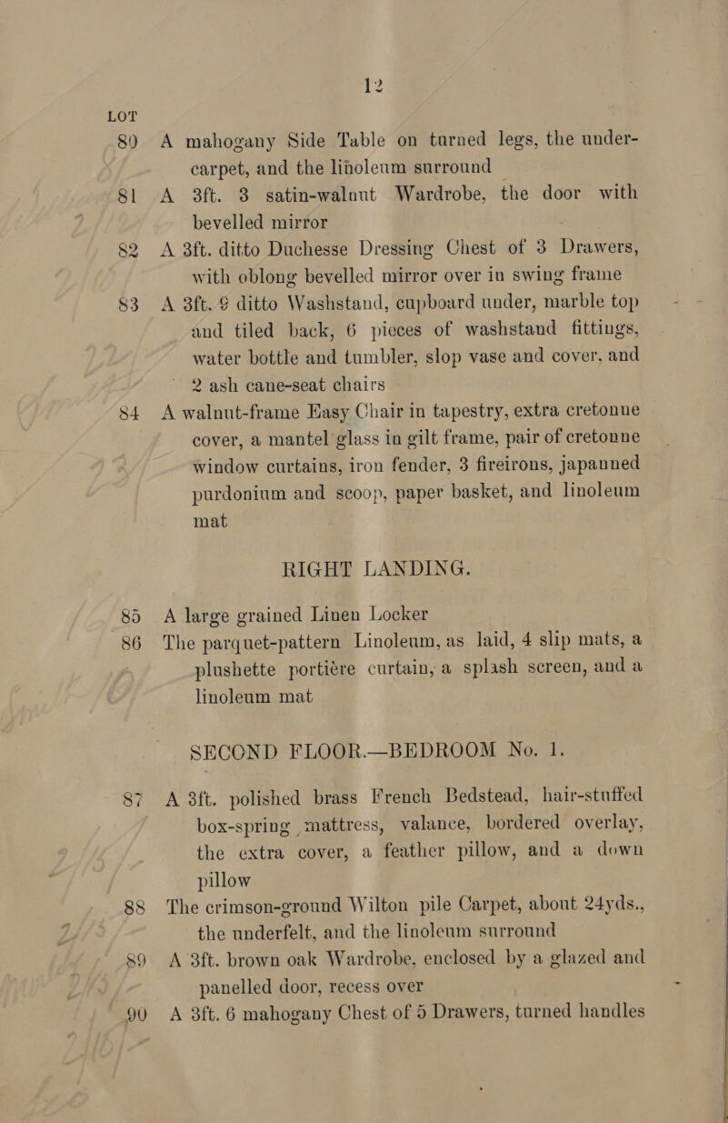 S4 86 A mahogany Side Table on turned legs, the under- carpet, and the linoleum surround © A 3ft. 3 satin-walnout Wardrobe, the door with bevelled mirror A 3ft. ditto Duchesse Dressing Chest of 3 Drawers, with oblong bevelled mirror over in swing frame A 3ft. § ditto Washstand, cupboard under, marble top and tiled back, 6 pieces of washstand fittings, water bottle and tumbler, slop vase and cover, and 2 ash cane-seat chairs A walnut-frame Easy Chair in tapestry, extra cretonne cover, a mantel glass in gilt frame, pair of cretonne window curtains, iron fender, 3 fireirons, japanned purdonium and scoop, paper basket, and linoleum mat RIGHT LANDING. A large grained Linen Locker The parquet-pattern Linoleum, as laid, 4 slip mats, a plushette portiére curtain, a splash screen, and a linoleum mat SECOND FLOOR.—BEDROOM No. 1. A 3ft. polished brass French Bedstead, hair-stufted box-spring mattress, valance, bordered overlay, the extra cover, a feather pillow, and a down pillow The crimson-ground Wilton pile Carpet, about 24yds., the underfelt, and the linoleum surround A 3ft. brown oak Wardrobe, enclosed by a glazed and panelled door, recess over
