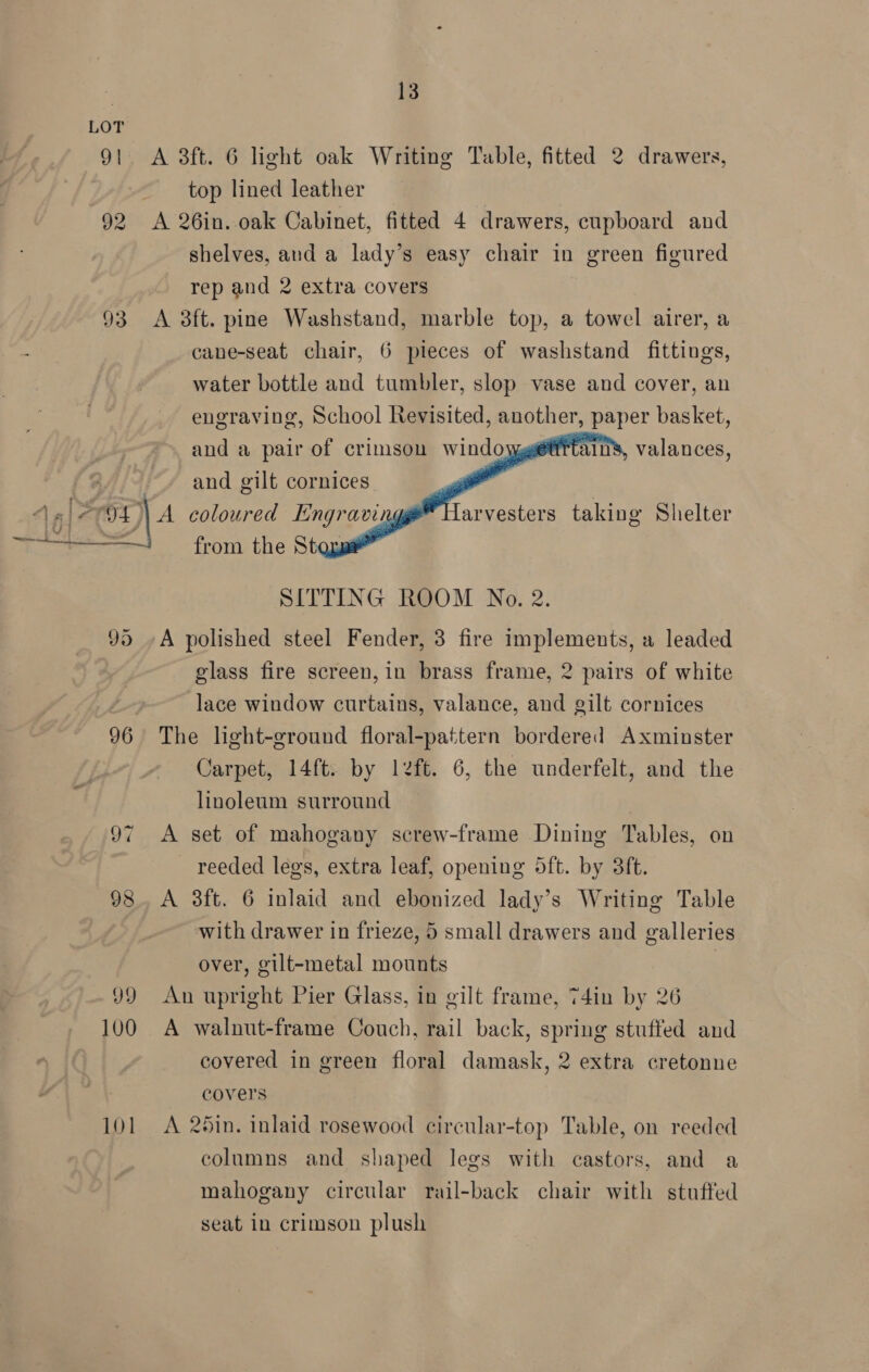 93  96 99 100 101 13 A 3ft. 6 light oak Writing Table, fitted 2 drawers, top lined leather A 26in..oak Cabinet, fitted 4 drawers, cupboard and shelves, and a lady’s easy chair in green figured rep and 2 extra covers A 3ft. pine Washstand, marble top, a towel airer, a cane-seat chair, 6 pieces of washstand fittings, water bottle and tumbler, slop vase and cover, an engraving, School Revisited, another, paper basket, and a pair of crimsou windo and gilt cornices | ans, valances,    arvesters taking Shelter from the St SITTING ROOM No. 2. A polished steel Fender, 3 fire implements, a leaded glass fire screen, in brass frame, 2 pairs of white lace window curtains, valance, and gilt cornices The light-ground floral-pattern bordered Axminster Carpet, 14ft. by left. 6, the underfelt, and the linoleum surround A set of mahogany screw-frame Dining Tables, on reeded legs, extra leaf, opening 5ft. by 38ft. A 3ft. 6 inlaid and ebonized lady’s Writing Table with drawer in frieze, 5 small drawers and galleries over, gilt-metal mounts | An upright Pier Glass, in gilt frame, 74in by 26 A walnut-frame Couch, rail back, spring stuffed and covered in green floral damask, 2 extra cretonne covers A 25in. inlaid rosewood circular-top Table, on reeded columns and shaped legs with castors, and a mahogany circular rail-back chair with stuffed seat in crimson plush