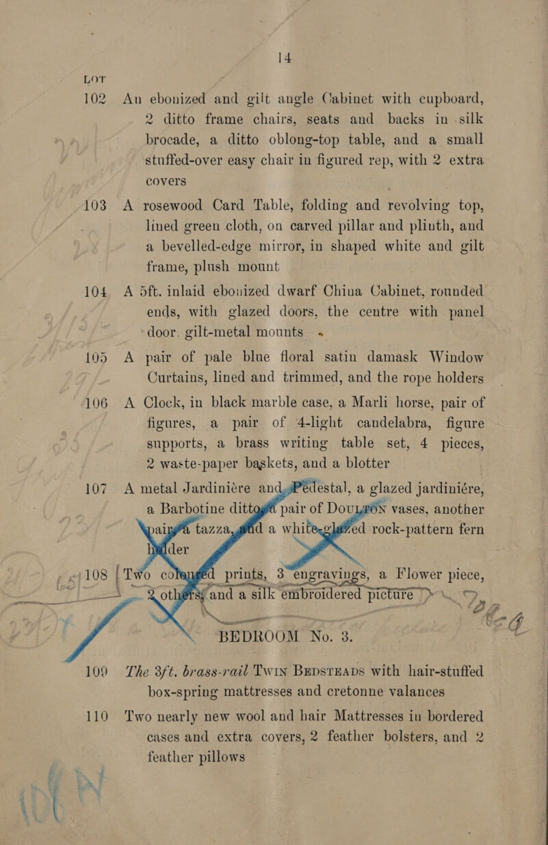 Lot 102 An ebonized and gilt angle Cabinet with cupboard, 2 ditto frame chairs, seats and backs in «silk brocade, a ditto oblong-top table, and a small stuffed-over easy chair in figured rep, with 2 extra covers 103 A rosewood Card Table, folding and revolving top, lined green cloth, on carved pillar and plinth, and a bevelled-edge mirror, in shaped white and gilt frame, plush mount . 104. A 5ft. inlaid ebouized dwarf China Cabinet, rounded ends, with glazed doors, the centre with panel door. gilt-metal mounts « 105 A pair of pale blue floral satin damask Window Curtains, lined and trimmed, and the rope holders 106 A Clock, in black marble case, a Marli horse, pair of figures, a pair of 4-lght candelabra, figure supports, a brass writing table set, 4 pieces, 2 waste-paper baskets, and a blotter 107. A metal Jardiniére and: p  edestal, a glazed jardiniére,      aged prints, 3 engravings, a [lower piece, a eciai e eee > : fand a silk embroidered picture \_ &amp; a > ‘2 ey) te ee ee nell e BEDROOM No. 3. 109 The 3ft. brass-rail Twix Bepsteans with hair-stuffed box-spring mattresses and cretonne valances 110 Two nearly new wool and hair Mattresses in bordered cases and extra covers, 2 feather bolsters, and 2 feather pillows pera. ot a