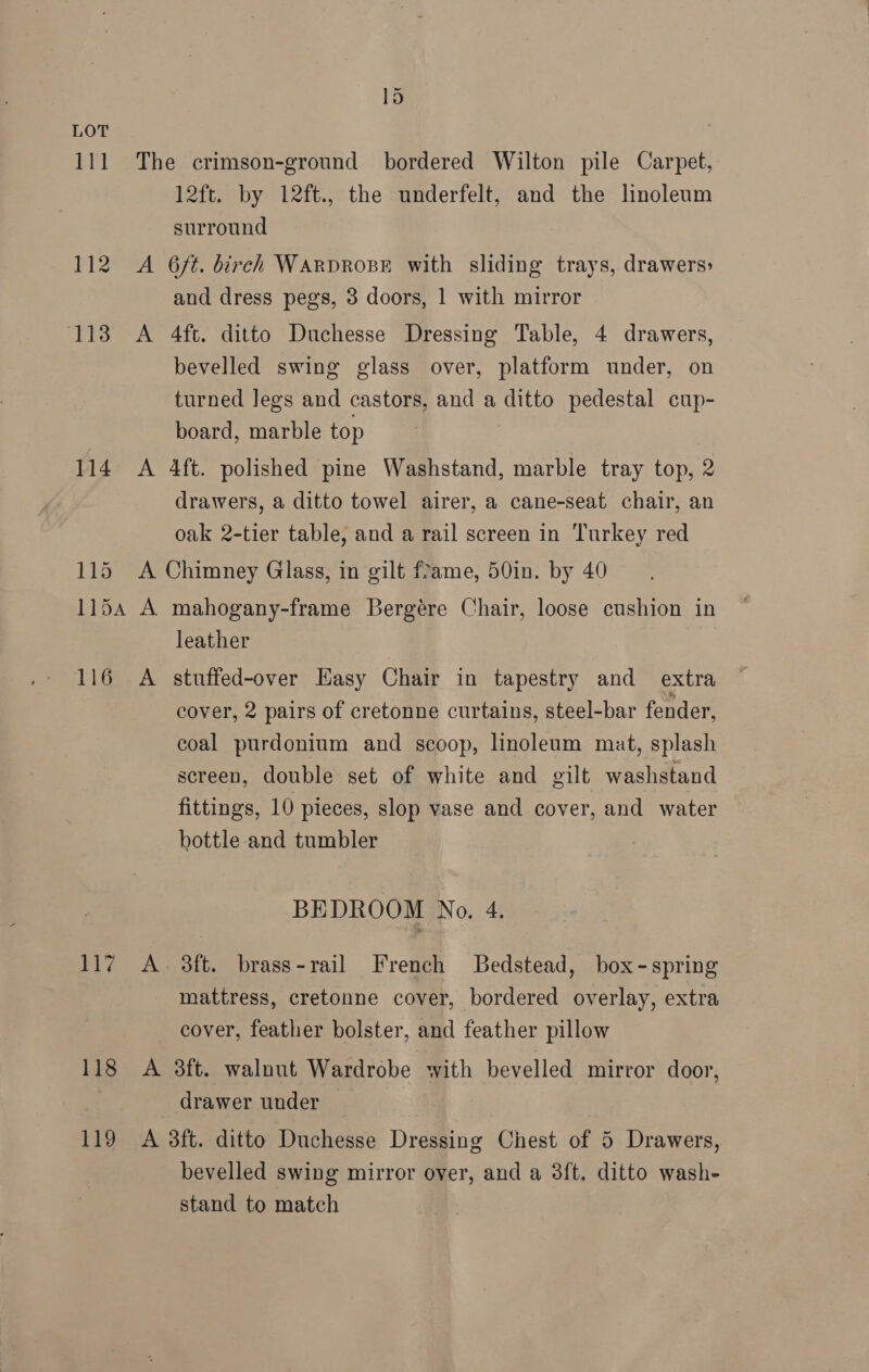 114 115 lo 12ft. by 12ft., the underfelt, and the linoleum surround and dress pegs, 3 doors, 1 with mirror bevelled swing glass over, platform under, on turned legs and castors, and a ditto pedestal cup- board, marble top drawers, a ditto towel airer, a cane-seat chair, an oak 2-tier table, and a rail screen in Turkey red leather 117 118 cover, 2 pairs of cretonne curtains, steel-bar fender, coal purdonium and scoop, linoleum mat, splash screen, double set of white and gilt washstand fittings, 10 pieces, slop vase and cover, and water bottle-and tumbler BEDROOM No. 4. 3ft. brass-rail French Bedstead, box- spring mattress, cretonne cover, bordered overlay, extra cover, feather bolster, and feather pillow drawer under bevelled swing mirror over, and a 38ft, ditto wash- stand to match