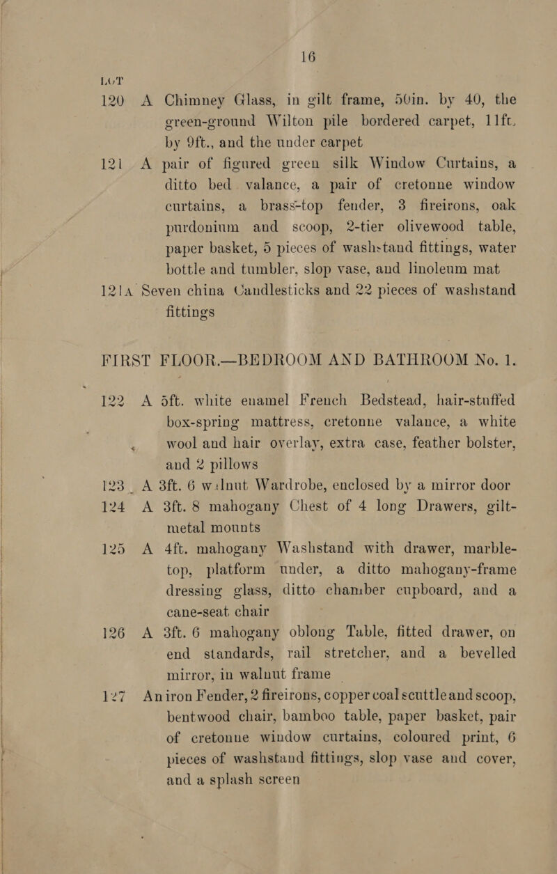  120 A Chimney Glass, in gilt frame, 50in. by 40, the green-ground Wilton pile bordered carpet, 11fc. by 9ft., and the under carpet 121 A pair of figured green silk Window Curtains, a ditto bed. valance, a pair of cretonne window curtains, a brass-top fender, 3 fireirons, oak purdonium and scoop, 2-tier olivewood table, paper basket, 5 pieces of washstand fittings, water bottle and tumbler, slop vase, and linoleum mat 1214 Seven china Candlesticks and 22 pieces of washstand fittings FIRST FLOOR.—BEDROOM AND BATHROOM No. 1. 122 A dft. white enamel French Bedstead, hair-stuffed box-spring mattress, cretonne valance, a white ; wool and hair overlay, extra case, feather bolster, and 2 pillows 123 A 3ft. 6 welnut Wardrobe, enclosed by a mirror door metal mounts 125 A 4ft. mahogany Washstand with drawer, marble- top, platform under, a ditto mahogany-frame dressing glass, ditto chaniber cupboard, and a cane-seat. chair 126 A 3ft.6 mahogany oblong Table, fitted drawer, on end standards, rail stretcher, and a_ bevelled mirror, in walnut frame | 127 Aniron Fender, 2 fireirons, copper coal scuttle and scoop, bentwood chair, bamboo table, paper basket, pair of cretonne window curtains, coloured print, 6 pieces of washstand fittings, slop vase and cover, and a splash screen