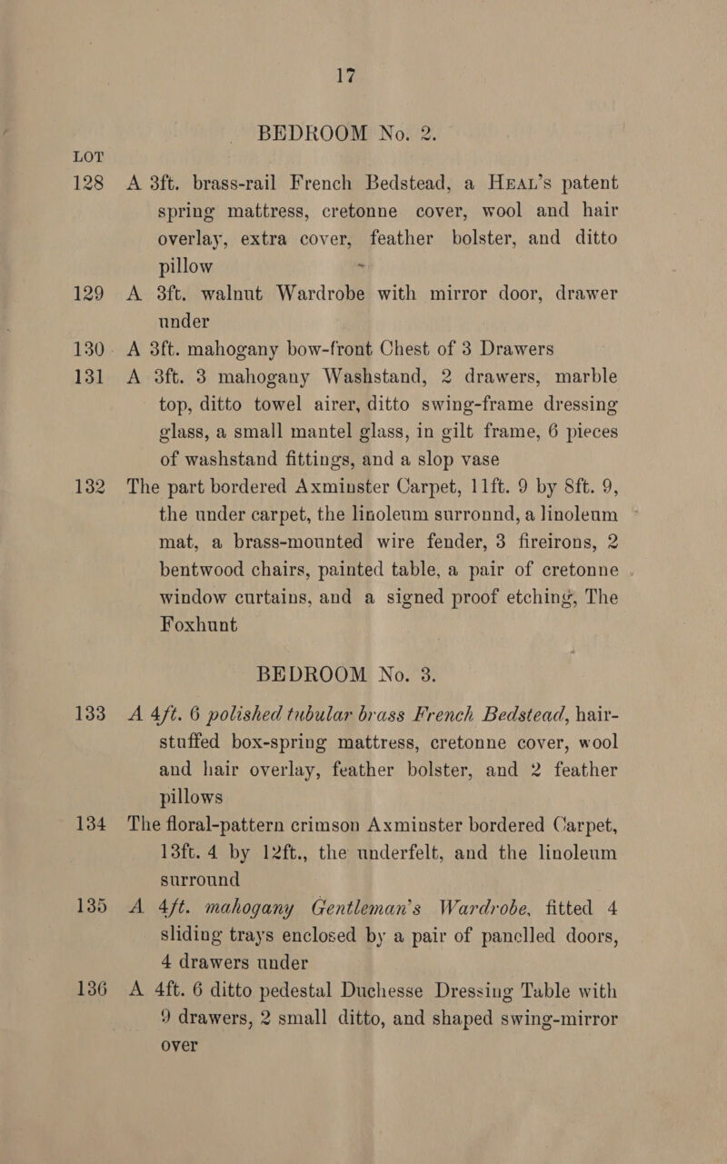 128 129 131 132 133 134 136 17 BEDROOM No. 2. A 38ft. brass-rail French Bedstead, a HeAL’s patent spring mattress, cretonne cover, wool and hair overlay, extra cover, feather bolster, and ditto pillow * A 3ft. walnut Wardrobe with mirror door, drawer under A 3ft. mahogany bow-front Chest of 3 Drawers A 3ft. 3 mahogany Washstand, 2 drawers, marble top, ditto towel airer, ditto swing-frame dressing glass, a small mantel glass, in gilt frame, 6 pieces of washstand fittings, and a slop vase The part bordered Axminster Carpet, 11ft. 9 by Sft. 9, the under carpet, the linoleum surronnd, a Jinoleam mat, a brass-mounted wire fender, 3 fireirons, 2 bentwood chairs, painted table, a pair of cretonne window curtains, and a signed proof etching, The Foxhunt BEDROOM No. 3. A 47t. 6 polished tubular brass French Bedstead, hair- stuffed box-spring mattress, cretonne cover, wool and hair overlay, feather bolster, and 2 feather pillows The floral-pattern crimson Axminster bordered Carpet, 13ft. 4 by 12ft., the underfelt, and the linoleum surround A 4ft. mahogany Gentleman's Wardrobe, fitted 4 sliding trays enclosed by a pair of panelled doors, 4 drawers under A 4ft. 6 ditto pedestal Duchesse Dressing Table with 9 drawers, 2 small ditto, and shaped swing-mirror over