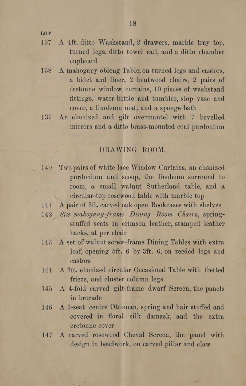137 138 139 140 141 142 143 147 18 A 4ft. ditto Washstand, 2 drawers, marble tray top, turned legs, ditto towel rail, and a ditto chamber cupboard — A mahogany oblong Table, on turned legs and castors, a bidet and liner, 2 bentwood chairs, 2 pairs of cretonne window curtains, 10 pieces of washstand fittings, water bottle and tumbler, slop vase and cover, a linoleum mat, and a sponge bath An ebonized and gilt overmantel with 7 bevelled mirrors and a ditto brass-mounted coal purdoninm DRAWING ROOM. Two pairs of white lace Window Curtains, an ebonized purdonium and scoop, the linoleum surround to room, a small walnut Sutherland table, and a circular-top rosewood table with marble top A pair of 3ft. carved oak open Bookcases with shelves Six mahogany-frame Dining Room Chairs, spring- stuffed seats in crimson leather, stamped leather backs, at per chair A set of walnut screw-frame Dining Tables with extra leaf, opening oft. 6 by 3ft. 6, on reeded legs and castors A 3ft. ebonized circular Occasional Table with fretted frieze, and cluster column legs A 4-fold carved gilt-frame dwarf Screen, the Fotis in brocade A 3-seat centre Ottoman, spring and hair stuffed and covered in floral silk damask, and the extra cretonne cover A carved rosewood Cheval Screen, the panel with design in beadwork, on carved pillar and claw