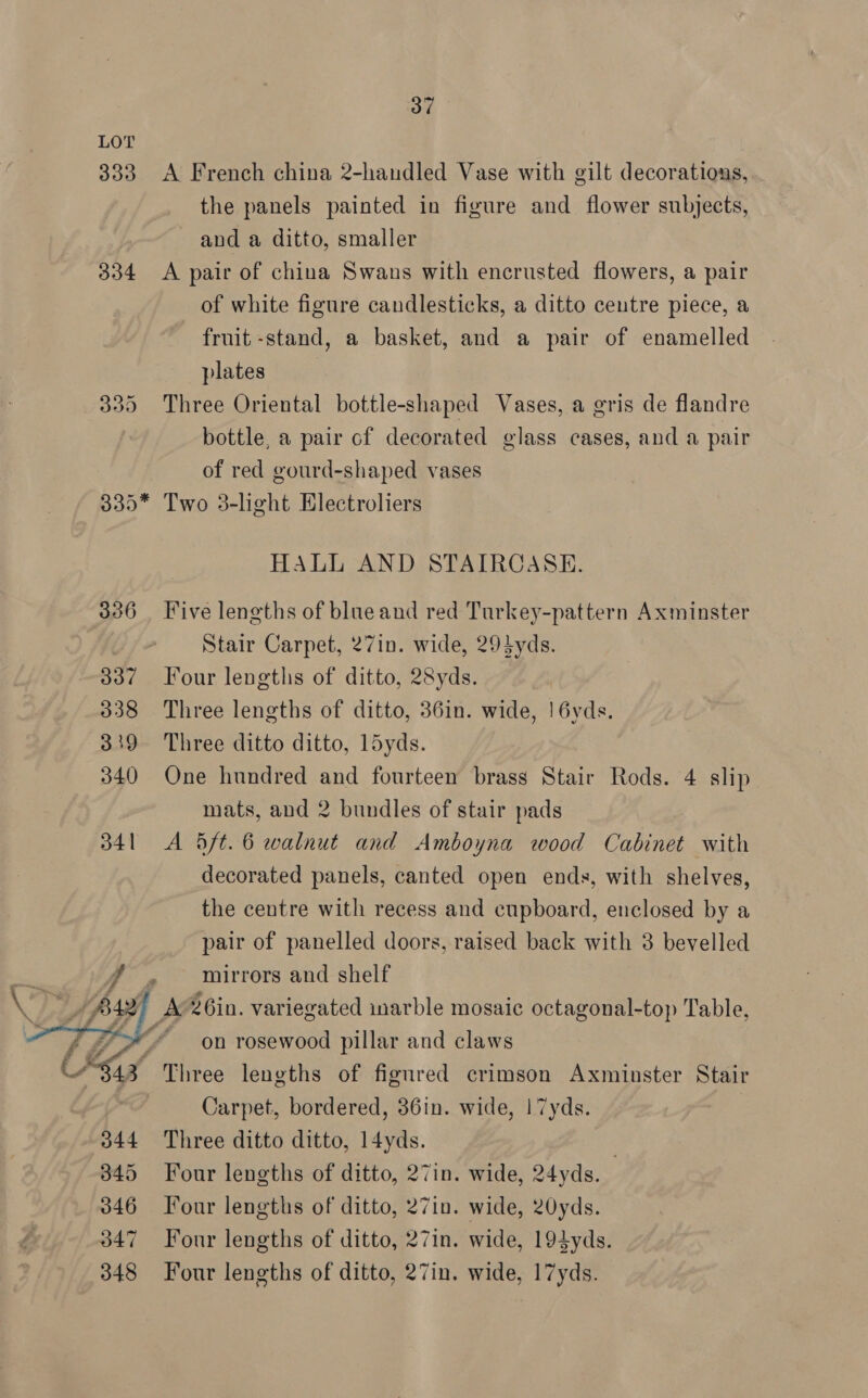  333 A French china 2-handled Vase with gilt decorations, the panels painted in figure and flower subjects, and a ditto, smaller A pair of china Swans with encrusted flowers, a pair of white figure candlesticks, a ditto centre piece, a fruit -stand, a basket, and a pair of enamelled plates , Three Oriental bottle-shaped Vases, a gris de flandre bottle, a pair of decorated glass cases, and a pair Two 38-light Electroliers HALL AND STAIRCASE. Five lengths of blue and red Turkey-pattern Axminster Stair Carpet, 27in. wide, 294yds. Four lengths of ditto, 28yds. Three lengths of ditto, 36in. wide, |! 6yds. Three ditto ditto, l5yds. One hundred and fourteen brass Stair Rods. 4 slip mats, and 2 bundles of stair pads A 5ft. 6 walnut and Amboyna wood Cabinet with decorated panels, canted open ends, with shelves, the centre with recess and cupboard, enclosed by a pair of panelled doors, raised back with 3 bevelled mirrors and shelf on rosewood pillar and claws Three lengths of figured crimson Axminster Stair Carpet, bordered, 36in. wide, 17yds. Three ditto ditto, 14yds. | Four lengths of ditto, 27in. wide, 24yds. Four lengths of ditto, 27in. wide, 20yds. Four lengths of ditto, 27in. wide, 194yds. Four lengths of ditto, 27in. wide, 17yds.