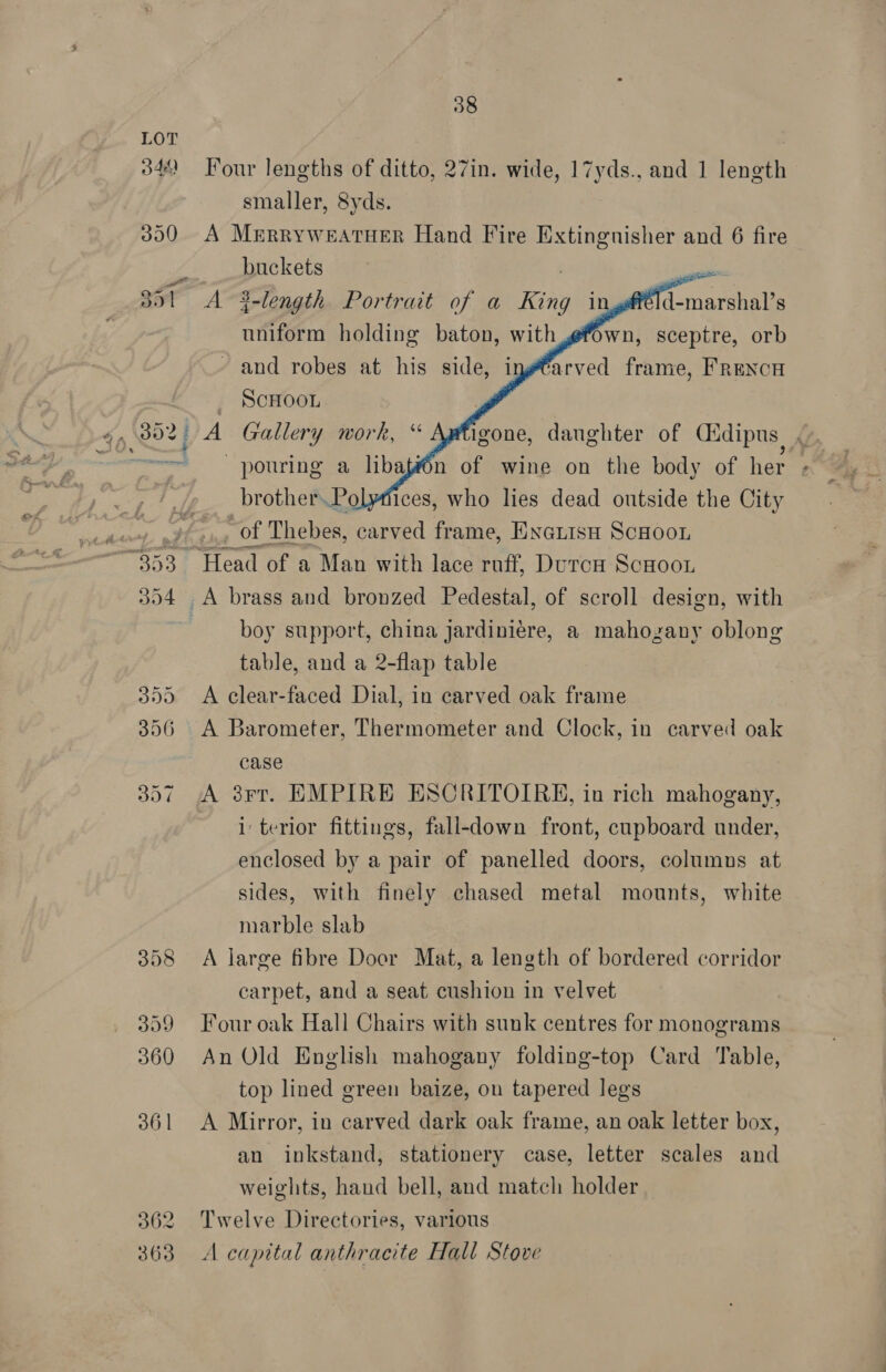 358 399 360 36 | 362 363 38 Four lengths of ditto, 27in. wide, 17yds., and 1 length smaller, 8yds. A Merryweatuer Hand Fire Extingnisher and 6 fire buckets A 3-length Portrait of a King in uniform holding baton, with - and robes at his side, i _ ScHOOL A Gallery work, “        d-marshal’s Own, sceptre, orb ‘arved frame, FRENCH igone, danghter of Cidipus |. pouring a libaf#én of wine on the body of her brother.Polyfiices, who lies dead outside the City “of Thebes, carved frame, Exarisn ScHoo1 boy support, china Jardiniere, a mahogany oblong table, and a 2-flap table A clear-faced Dial, in carved oak frame A Barometer, Thermometer and Clock, in carved oak case A 3rr. EMPIRE ESCRITOIRE, in rich mahogany, i terior fittings, fall-down front, cupboard under, enclosed by a pair of panelled doors, columns at sides, with finely chased metal mounts, white marble slab A large fibre Door Mat, a length of bordered corridor carpet, and a seat cushion in velvet Four oak Hall Chairs with sunk centres for monograms An Old English mahogany folding-top Card Table, top lined green baize, on tapered legs A Mirror, in carved dark oak frame, an oak letter box, an inkstand, stationery case, letter scales and weights, hand bell, and match holder Twelve Directories, various A capital anthracite Hall Stove