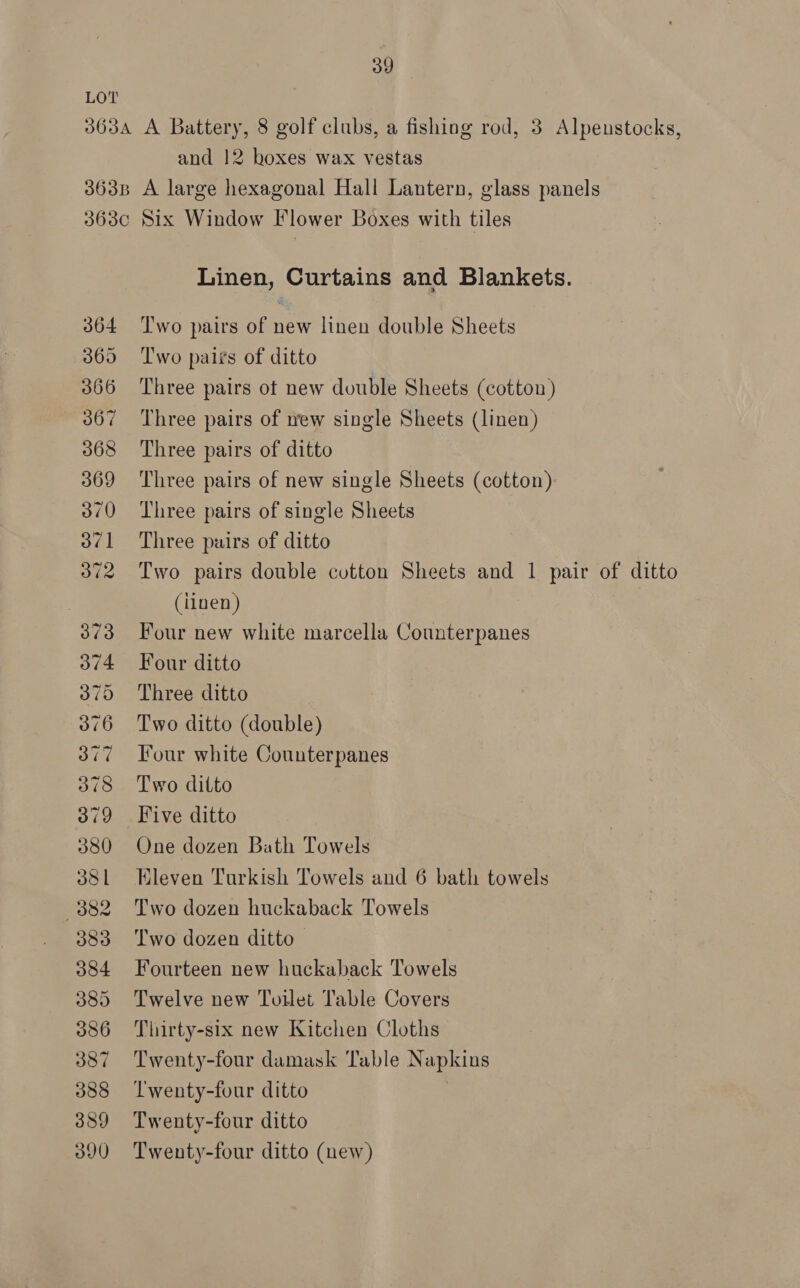 Lov 363A A Battery, 8 golf clubs, a fishing rod, 3 Alpeustocks, and 12 boxes wax vestas 363B A large hexagonal Hall Lantern, glass panels 3630 Six Window Flower Boxes with tiles Linen, Curtains and Blankets. 364 ‘T'wo pairs of new linen double Sheets 365 Two pairs of ditto 366 Three pairs of new double Sheets (cotton) 367 Three pairs of ew single Sheets (linen) 368 Three pairs of ditto 369 Three pairs of new single Sheets (cotton) 370 Three pairs of single Sheets 371 Three puirs of ditto 372 Two pairs double cotton Sheets and 1 pair of ditto (iinen ) 373 Four new white marcella Counterpanes 374 Four ditto 375 Three ditto 376 Two ditto (double) 377 Four white Counterpanes 378 Two ditto 379 Five ditto 380 One dozen Bath Towels 381 Eleven Turkish Towels and 6 bath towels 382 Two dozen huckaback Towels 383 Two dozen ditto. 384 Fourteen new huckaback Towels 385 Twelve new Toilet Table Covers 386 Thirty-six new Kitchen Cloths 387 Twenty-four damask Table Napkins 388 ‘Twenty-four ditto 389 Twenty-four ditto 390 Twenty-four ditto (new)