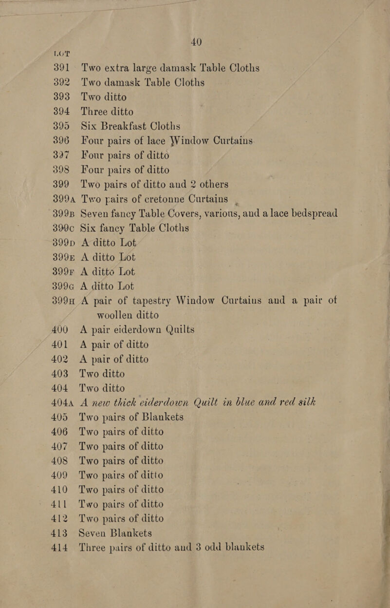 Two extra large damask Table Cloths Two damask Table Cloths Two ditto Three ditto Six Breakfast Cloths Four pairs of lace Window Curtains Four pairs of ditto Four pairs of ditto Two pairs of ditto and 2 others Two pairs of cretonne Curtains | Seven fancy Table Covers, various, and a lace bedspread Six fancy Table Cloths A ditto Lot A ditto Lot A ditto Lot A ditto Lot A pair of tapestry Window Curtains and a pair of woollen ditto A pair eiderdown Quilts A pair of ditto A pair of ditto Two ditto Two ditto A new thick eiderdown Quilt in blue and red silk Two pairs of Blankets Two pairs of ditto Two pairs of ditto Two pairs of ditto Two pairs of ditto Two pairs of ditto Two pairs of ditto Two pairs of ditto Seven Blankets Three pairs of ditto and 3 odd blankets — a