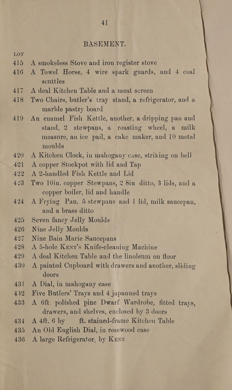 4] BASEMENT. A smokeless Stove and iron register stove A Towel Horse, 4 wire spark guards, and +4 coal scuttles A deal Kitchen Table and a meat screen Two Chairs, butler’s tray stand, a refrigerator, and a marble pastry board stand, 2 stewpans, a roasting wheel, a milk measure, an ice pail, a cake maker, and 10 metal moulds | A Kitchen Clock, in mahogany case, striking on bell A copper Stockpot with lid and Tap A 2-handled Fish Kettle and Lid Two 10in. copper Stewpans, 2 8in ditto, 3 lids, and a copper boiler, lid and handle A Frying Pan, 5 stewpans and | lid, milk saucepan, and a brass ditto Seven fancy Jelly Moulds Nine Jelly Moulds Nine Bain Marie Saucepans A 5-hole Kenv’s Knife-cleaning Machine A deal Kitchen Table and the linoleum on floor A painted Cupboard with drawers and another, sliding doors A Dial, in mahogany case Five Batlers’ Trays and 4 japanned trays A 6ft. polished pine Dwarf Wardrobe, fitted trays, drawers, and shelves, enclosed by 38 doors A 4ft. 6 by ft. stained-frame Kitchen Table An Old English Dial, in rosewood case A large Refrigerator, by Kent 