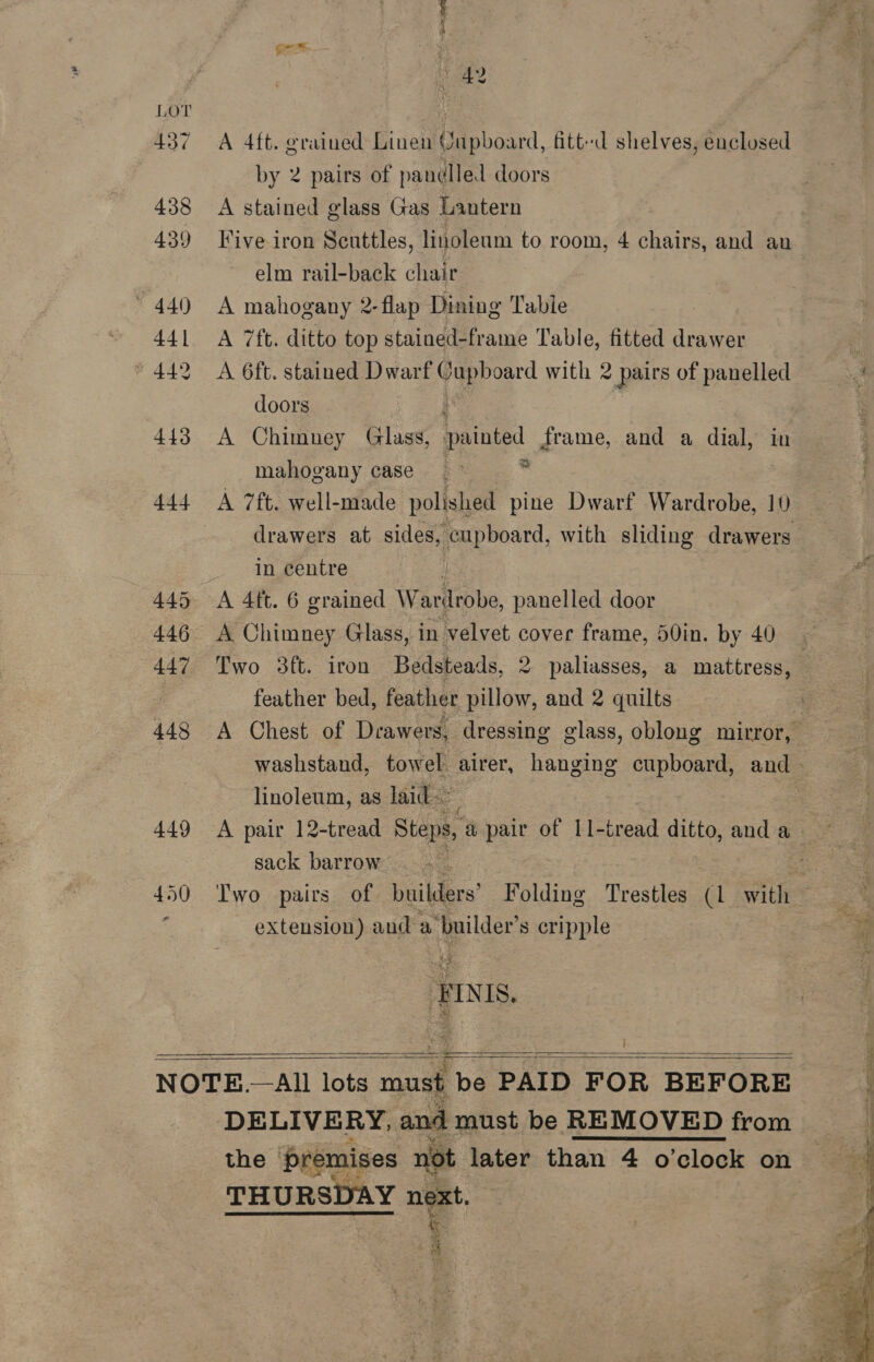 LOT 437 438 439 » 440 44 | * 442 443 444 445 446 447 448 449 pn 1 A 4ft. grained Linen Qupboard, fitt-d shelves, enclosed by 2 pairs of pandlled doors A stained glass Gas Lantern Five iron Scuttles, linoleum to room, 4 chairs, and au elm rail-back chair A mahogany 2-flap Dining Tabie A 7ft. ditto top stained-frame Table, fitted drawer A 6ft. stained Dwarf eqepoard with 2 pairs of panelled doors A Chimney Glassy, Ipainted frame, and a dial, in mahogany case. > . A 7ft. well-made polished pine Dwarf Wardrobe, 10 in centre i A 4ft. 6 grained Wardrobe, panelled door A Chimney Glass, in velvet cover frame, 50in. by 40 feather bed, feather pillow, and 2 quilts linoleum, as laid: sack barrow extension) and a iyeilder. s cripple IN IS. }   DELIVERY, and must be REMOVED from the ‘premises not later than 4 o'clock on THURSDAY next. % ‘ 