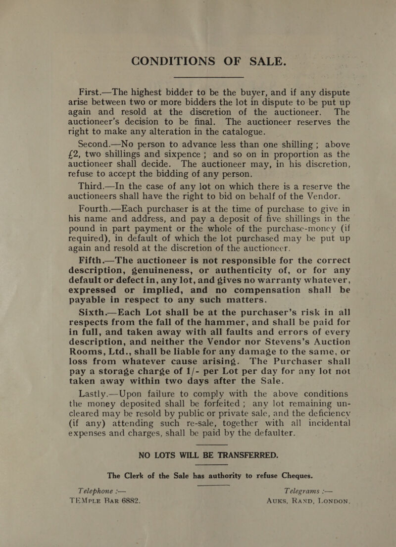 CONDITIONS OF SALE. First.—The highest bidder to be the buyer, and if any dispute arise between two or more bidders the lot in dispute to be put up again and resold at the discretion of the auctioneer. The auctioneer’s decision to be final. The auctioneer reserves the tight to make any alteration in the catalogue. Second.—No person to advance less than one shilling ; above £2, two shillings and sixpence ; and so on in proportion as the auctioneer shall decide. The auctioneer may, in his discretion, refuse to accept the bidding of any person. Third.—In the case of any lot on which there is a reserve the auctioneers shall have the right to bid on behalf of the Vendor. Fourth.—Each purchaser is at the time of purchase to give in his name and address, and pay a deposit of five shillings in the pound in part payment or the whole of the purchase-moncy (if required), in default of which the lot purchased may be put up again and resold at the discretion of the auctioneer. Fifth.—The auctioneer is not responsible for the correct description, genuineness, or authenticity of, or for any default or defect in, any lot, and gives no warranty whatever, expressed or implied, and no compensation shall be payable in respect to any such matters. Sixth.—Each Lot shall be at the purchaser’s risk in all respects from the fall of the hammer, and shall be paid for in full, and taken away with all faults and errors of every description, and neither the Vendor nor Stevens’s Auction Rooms, Ltd., shall be liable for any damage to the same, or loss from whatever cause arising. The Purchaser shall pay a storage charge of 1/- per Lot per day for any lot not taken away within two days after the Sale. Lastly.—Upon failure to comply with the above conditions the money deposited shall be forfeited ; any lot remaining un- cleared may be resold by public or private sale, and the deficiency (if any) attending such re-sale, together with all incidental expenses and charges, shall be paid by the defaulter.  NO LOTS WILL BE TRANSFERRED. The Clerk of the Sale has authority to refuse Cheques. Telephone :— Telegrams :— TEMp te Bar 6882. AUKS, RAND, LONDON.