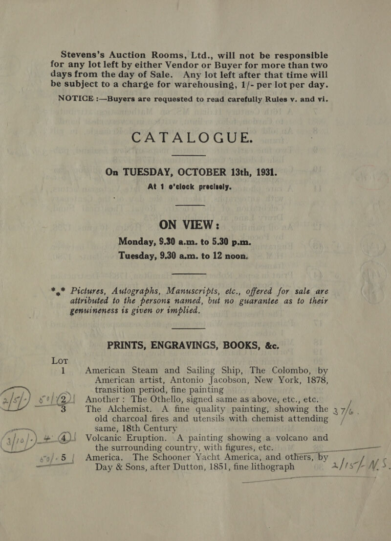 Stevens’s Auction Rooms, Ltd., will not be responsible for any lot left by either Vendor or Buyer for more than two days from the day of Sale. Any lot left after that time will be subject to a charge for warehousing, 1/- per lot per day. NOTICE :—Buyers are requested to read carefully Rules v. and vi. CATALOGUE. On TUESDAY, OCTOBER 13th, 1931. At 1 o'clock precisely.  ON VIEW : Monday, $.30 a.m. to 5.30 p.m. Tuesday, 9.30 a.m. to 12 noon. *,.* Pictures, Autographs, Manuscripts, etc., offered for sale are attributed to the persons named, but no guarantee as to their genuineness 18 given or wmplied. PRINTS, ENGRAVINGS, BOOKS, &amp;c. American Steam and Sailing Ship, The Colombo, by American artist, Antonio Jacobson, New York, 1878, transition period, fine painting The Alchemist. A fine quality painting, showing the 3 7/t old charcoal fires and utensils with chemist attending same, 18th Century the surrounding country, with figures, etc. Day &amp; Sons, after Dutton, 1851, fine lithograph a oo ~ ape