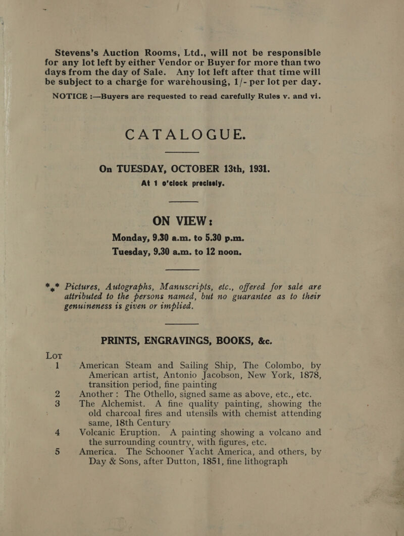 Stevens’s Auction Rooms, Ltd., will not be responsible for any lot left by either Vendor or Buyer for more than two days from the day of Sale. Any lot left after that time will be subject to a charge for warehousing, 1/- per lot per day. NOTICE :—Buyers are requested to read carefully Rules v. and vi. CATALOGUE. On TUESDAY, OCTOBER 13th, 1931. At 1 o'clock precisely.  ON VIEW: Monday, 9.30 a.m. to 5.30 p.m. Tuesday, 9.30 a.m. to 12 noon. ** Pictures, Autographs, Manuscripts, etc., offered for sale are attributed to the persons named, but no guarantee as to their genuineness 1s given or implied. PRINTS, ENGRAVINGS, BOOKS, &amp;c. Lot 1 American Steam and Sailing Ship, The Colombo, by American artist, Antonio Jacobson, New York, 1878, transition period, fine painting 2 Another: The Othello, signed same as above, etc., etc. 3 The Alchemist. A fine quality painting, showing the old charcoal fires and utensils with chemist attending same, 18th Century 4 Volcanic Eruption. A painting showing a volcano and the surrounding country, with figures, etc. 5 America. The Schooner Yacht America, and others, by » Day &amp; Sons, after Dutton, 1851, fine lithograph