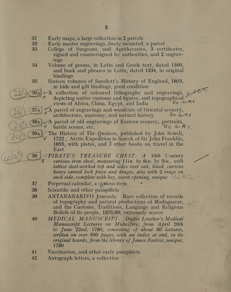 e rs ~—— we 5 31 Early maps, a large collection in 2 parcels 32 Early master engravings, finely mounted, a parcel a3 College of Surgeons, and Apothecaries, 3 certificates, signed and countersigned by authorities, and 2 engrav- ings 34 Volume of poems, in Latin and Greek text, dated 1560, and book and phrases in Latin, dated 1534, in original - bindings 35 Sixteen volumes of Smollett’s History of England, 1803, in hide and gilt bindings, good condition x 364] “A collection of coloured lithographs and engravings, | depicting native customs and figures, and ppoeap ae _views of Africa, China, Egypt, and India Jo sR! _ 387A) | uA parcel of engravings and woodcuts of Oriental scenery, ae architecture, anatomy, and natural history Jo ari (384) -~A parcel of old engravings of Eastern scenery, portraits, * battle scenes, etc. Vo wR). Tey ~The History of The Quakers, published by John Sewell, 1722 ; Arctic Expedition in Search of Sir John Franklin, 1855, with plates, and 7 other books on travel in the X curious tron chest, measuring 11in. by 8in. by 5in., with lattice steel-worked top and sides over oak, lined, curious heavy carved lock piece and hinges, also with 2 rings on each side, complete with key, secret opening, unique 37 Perpetual calendar, a curious item - 38 = Scientific and other pamphlets 39 ANTANANARIVO Journals. Rare collection of records of topography and natural productions of Madagascar, and the Customs, Traditions, Language and Religious Beliefs of its people, 1875/89, extremely scarce 40 MEDICAL MANUSCRIPT. Doctor Lowther’s Medical Manuscript Lectures on Midwifery, from April 20th to June 22nd, 1780, consisting of about 50 lectures, written on over 500 pages, with an index at end, in its original boards, from the library of James Barlow, unique, 1780 41 Vaccination, and other early pamphlets 42 Autograph letters, a collection