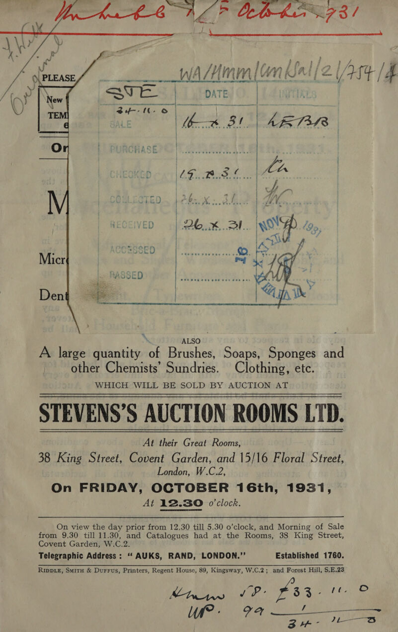  1s pn if } : tA Silay isan Liaigga i/ / VAJMMM[UN RUS VTE [4  ‘ ALSO” | A large quantity of Brushes, Soaps, Sponges and other Chemists’ Sundries. Clothing, etc. WHICH WILL BE SOLD BY AUCTION AT STEVENS’S AUCTION ROOMS LTD. At their Great Rooms, 38 King Street, Covent Garden, and 15/16 Floral Street, London, W.C.2, On FRIDAY, OCTOBER 16th, 1931, At 12.30 o'clock. On view the day prior from 12.30 till 5.30 o’clock, and Morning of Sale from 9.30 till 11.30, and Catalogues had at the Rooms, 38 King Street, Covent Garden, W.C.2. Telegraphic Address: “‘ AUKS, RAND, LONDON.”’ Established 1760. Ripp.e, Smitu &amp; Durrus, Printers, Regent House, 89, Kingsway, W.C.2; and Forest Hill, $.E.23 Moma be’ faa a Wr. Fa  