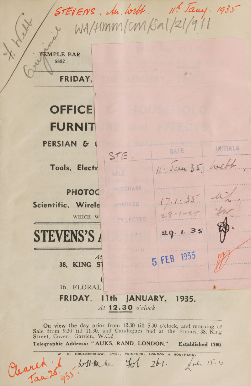 STEIEVS . ta leh. , f ps. ) OGY ae aad nnsann | raalh Lim i IPi/at / » Wd AM WMV A [SET I . f ‘ / 8 ) .     . a ‘iy 4 as - PEMPLE BAR oy i\, 6882  i, 4% ‘i Na A FRIDAY, OFFICE FURNI PERSIAN &amp; ma Tools, Electr — a se feat. PHOTOG] °° ONME ae f ~~ toy 2 ¢ a th eA i ifi i . | ( Le i % os . Whey &gt;“ Scientific, Wirele eo. Le 3 WHICH W ial aG¢°1~-% |  STEVEN'S) 929. ? 38, KING A a0 FEB eS | 16, Borat FRIDAY, 11th JANUARY, 1935. At 12.39 o'clock    On view the day prior from 12.30 till 5.30 o’clock, and morning cf Sale from 9.30 till 11.30, and Catalogues had at the Rooms, 38, King Street, Covent Garden, W.C.2 Telegraphic Address: “AUKS, RAND, LONDON.” Established 1760 W. H. HOULDERSHAW, LTD., PRINTERS, Pyar a bt fol 261. , 4. 150 Tow iq? |