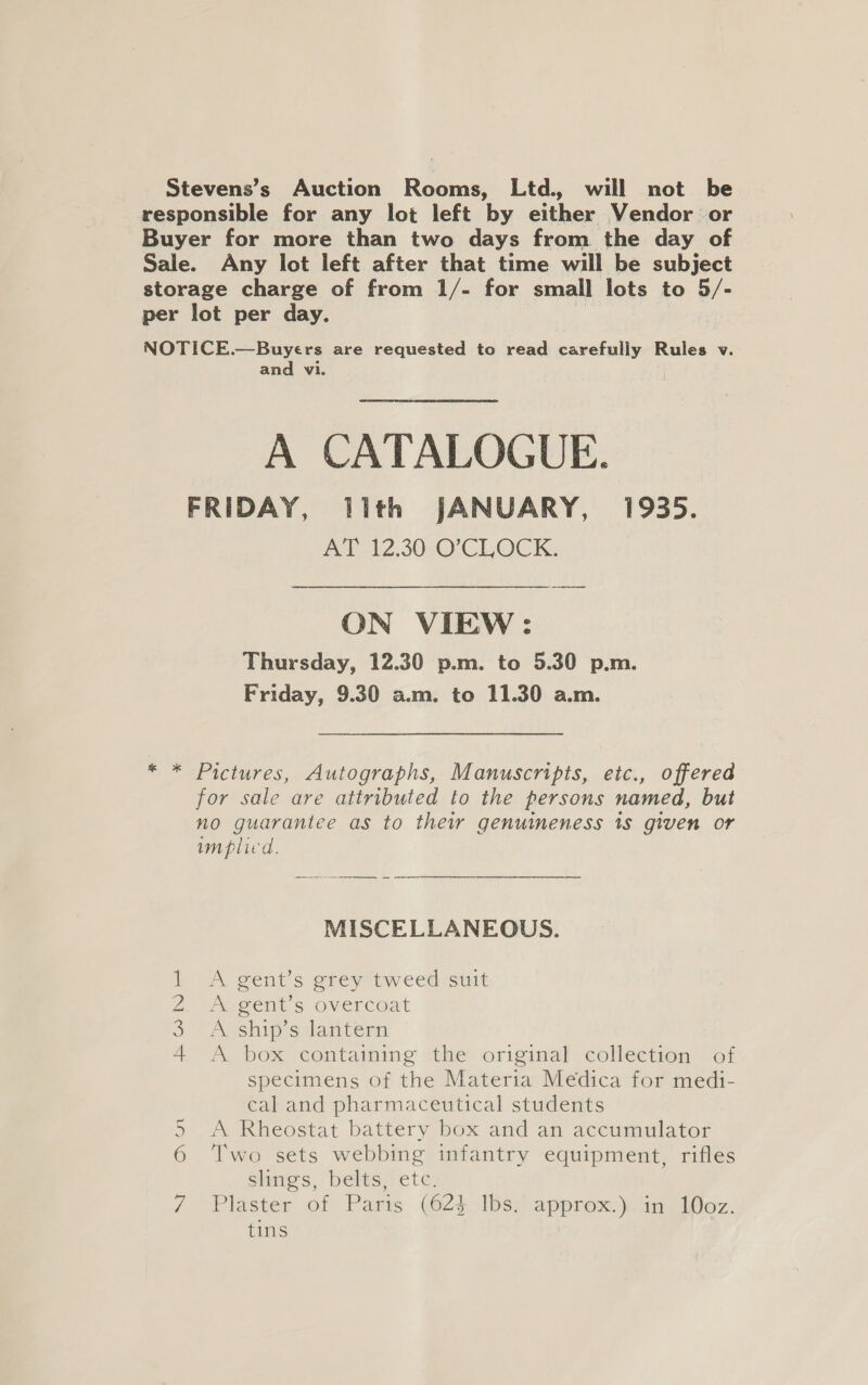 Stevens’s Auction Rooms, Ltd. will not be responsible for any lot left by either Vendor or Buyer for more than two days from the day of Sale. Any lot left after that time will be subject storage charge of from 1/- for small lots to 5/- per lot per day. ” NOTICE.—Buyers are requested to read carefully Rules v. and vi. A CATALOGUE. FRIDAY, lith JANUARY, 1935. mel Z-308O CLOCK ON VIEW: Thursday, 12.30 p.m. to 5.30 p.m. Friday, 9.30 a.m. to 11.30 a.m. * * Pictures, Autographs, Manuscripts, etc., offered for sale are attributed to the persons named, but no guarantee as to their genuineness 18 given or implied. MISCELLANEOUS. 1 A gent’s grey tweed suit 2. Aegents overcoat 3 AVship silantern 4 A box containing the original collection of specimens of the Materia Medica for medi- cal and pharmaceutical students A Rheostat battery box and an accumulator Two sets webbing infantry equipment, rifles shigs, belts; etc. Plaster of Paris (023. Ibs/ approx.).in IOoz. tins N en al