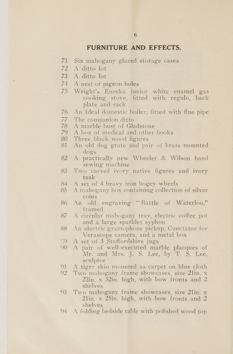 o9 90 Ol re 03 94 6 FURNITURE AND EFFECTS. Six mahogany glazed storage cases AY ditto dot A. ditto: lot A nest of pigeon holes Wright’s Eureka junior white enamel gas cooking stove, fitted with regulo, back plate and rack An Ideal domestic boiler, fitted with flue pipe The companion ditto A marble bust of Gladstone A box of medical and other books Three black wood figures An old dog grate and pair of brass mounted dogs A practically new Wheeler &amp; Wilson hand sewing machine Two carved ivory native figures and ivory tusk A set of 4 heavy iron bogey wheels A mahogany box containing collection of silver coins An old engraving “Battle of Waterloo,” framed A circular mahogany tray, electric coffee pot and a large sparklet syphon An electric gramophone pickup, Cunctator for Verascope camera, and a metal box A set of 3 Staffordshire jugs A pair of well-executed marble placques of Mer. “aad Mrs. Gis. Lee by ©. &gt;. Lee. sculptor A tiger skin mounted as carpet on blue cloth Two mahogany frame showcases, size 2lin. x 22in. x 32in, high, with bow fronts and 2 shelves Two mahogany frame showcases, size 2lin. x 2lin. x 25in. high, with bow fronts and 2 shelves A folding bedside table with polished wood top