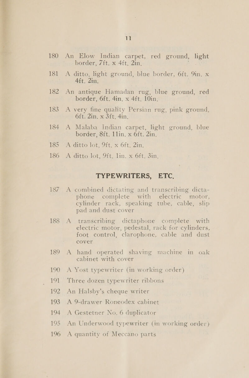 180 182 188 11 An Elow Indian carpet, red ground, light border, 7ft. x 4ft, 2in, a A ditto, light ground, blue border, 6ft. 9in. x Aft. 2in. An antique Hamadan rug, blue ground, red border, 6ft. 4in. x 4ft. 10in. A very fine quality Persian rug, pink ground, 6ft. Zin. x 3ft, 4in. A Malaba Indian carpet, light ground, blue Dorderso tillin. x ft. Zin. PeGireO Ot. Jat. X Oft, Zin. PV tonlot it. Jin. x Ort youn: TYPEWRITERS, ETC, A combined dictating and transcribing. dicta- phone cormplete - with jelectric motor, cylinder rack, speaking tube, cable, slip pad and dust cover A transcribing dictaphone complete with electric motor, pedestal, rack for cylinders, foot control, clarophone, cable and dust cover A hand operated shaving machine in oak cabinet with cover A Yost typewriter (in working order) Three dozen typewriter ribbons Any Elatsiy's cheque water A 9-drawer Roneodex cabinet A Gestetner No. 6 duplicator An Underwood typewriter (in working order) A quantity of Meccano parts