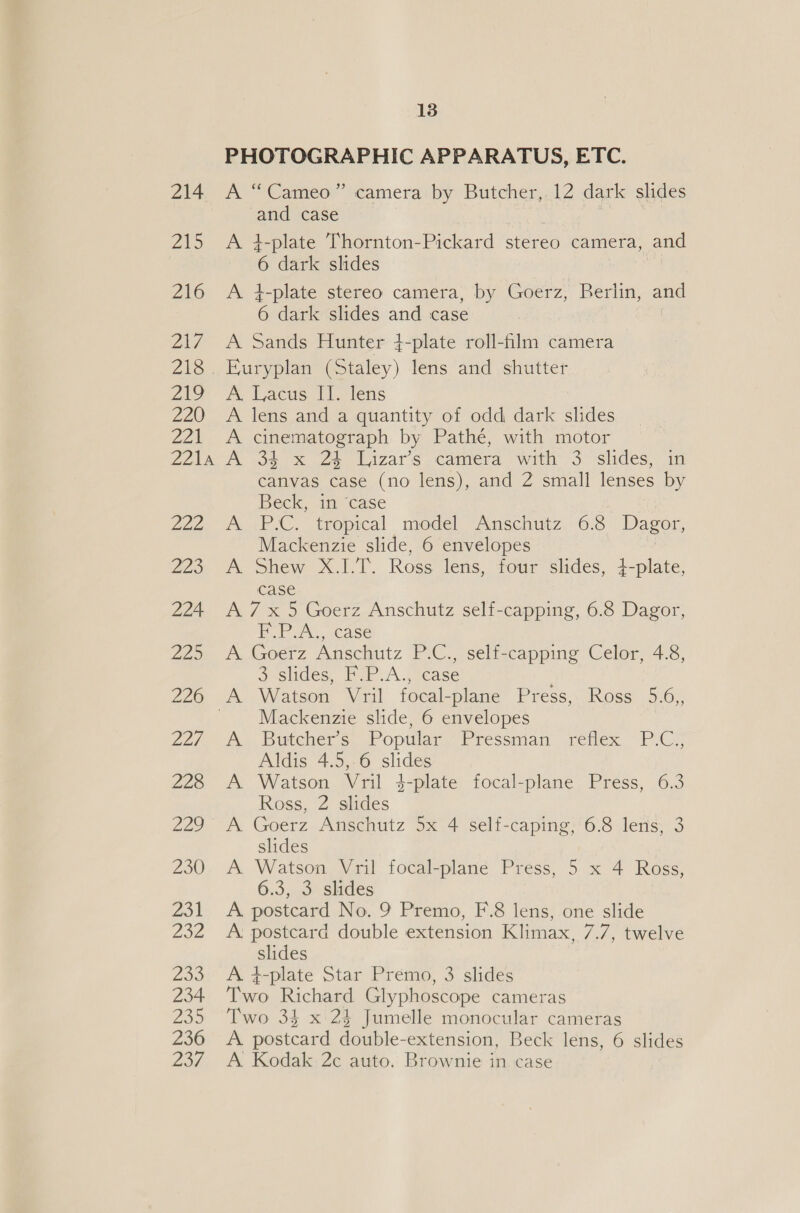 ee ee ee ee PHOTOGRAPHIC APPARATUS, ETC. A “Cameo” camera by Butcher,.12 dark slides and case A 4-plate Thornton-Pickard stereo camera, and 6 dark slides A i-plate stereo camera, by Goerz, Berlin, and 6 dark slides and case A Sands Hunter 4-plate roll-film camera Euryplan (Staley) lens and shutter A. Lacus II. lens A lens and a quantity of odd dark slides A cinematograph by Pathe, with motor A 34 x 24 Ljizar’s camera with 3 slides, in canvas case (no lens), and 2 small lenses by Beck, im Case A. -P-C. tropical model Anschutz 6:8 Dagor, Mackenzie slide, 6 envelopes A Shew X.1I.T. Ross lens, four slides, 4-plate, case A 7x 5 Goerz Anschutz self-capping, 6.8 Dagor, F.P.A., case A Goerz Anschutz P.C., self-capping Celor, 4.8, 3 slides, F.P.A., case Watson Vril focal- -plane Press, Ross 5.6), Mackenzie slide, 6 envelopes Butcher’s Popular Pressman, jretiex, PG; Aldis 4.5, 6 slides Watson Vril 4-plate focal-plane Press, 6.3 Ross, 2 slides Goerz Anschutz 5x 4 self-caping, 6.8 lens, 3 slides Watson Vril focal-plane Press, 5 x 4 Ross, 6.3, 3 slides A postcard No. 9 Premo, F.8 lens, one slide A postcard double extension Klimax, 7.7, twelve slides A. 4-plate Star Premo, 3 slides are Richard Glyphoscope cameras Two 34 x 24 Jumelle monocular cameras A postcard double-extension, Beck lens, 6 slides A Kodak 2c auto. Brownie in case
