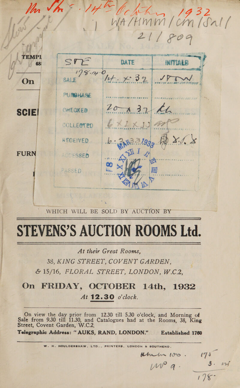 ri An ge Ae ata pains —  n/m | ya Htrate Loh [fat f A | Fy’ aks    ‘. VA ? |TEMPL | Biatelae Y 68) | iNMIARE ; oan - a ee On | | | . COO OGE CEC BIO FOE BIE RT | PURIBHASE | A eee ; I cee SCIE | CHECKER | ae | COLLE@TED | &amp;.. | | REOEWED, - |b FUR LOCESSER aD) |   WHICH WILL BE SOLD BY AUCTION BY STEVENS’S AUCTION ROOMS Ltd. At their Great Rooms, 38, KING STREET, COVENT GARDEN, oe 10, °F LORAL-S#REET, LONDON AV .C 2. On FRIDAY, OCTOBER 14th, 1932 At 12.30 o'clock.  On view the day prior from 12.30 till 5.30 o’clock, and Morning of Sale from 9.30 till 11.30, and Catalogues had at the Rooms, 38, King Street, Covent Garden, W.C.2, Telegraphic Address: “ AUKS, RAND, LONDON.” Established 1760  W. H. HOULDERSHAW, LTD., PRINTERS, LONDON &amp; SOUTHEND. i~Af ee