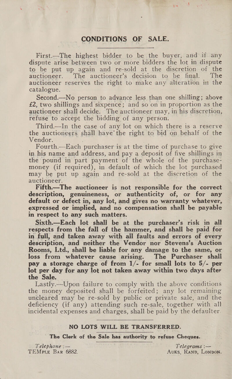 _ CONDITIONS OF SALE. — First.—The_ highest bidder to e the buyer, and if any dispute arise between two or more bidders the lot in dispute to be put up again and re-sold at the discretion of the auctioneer. The auctioneer’s decision to be final. The auctioneer reserves the right to make any alteration in the catalogue. Second.—No person to advance less than one shilling ; above £2, two shillings and sixpence; and so on in proportion as the auctioneer shall decide. The auctioneer may, in his discretion, refuse to accept the bidding of any person. Third—In the case of any lot on which there is a reserve the auctioneers shall have’the right to bid on behalf of the Vendor. Fourth.—Each purchaser i is at the time of purchase to give in. his name and address, and pay a deposit of five shillings in the pound in part payment of the whole of the purchase- money (if required), in default of which the lot purchased may be put up again and re-sold at the discretion of the auctioneer. Fifth.—The auctioneer is not responsible for the correct description, genuineness, or authenticity of, or for any default or defect in, any lot, and gives no warranty whatever, expressed or implied, and no compensation shall be pavanle in respect to any such matters. Sixth.—Each lot shall be at the purchaser’s risk in all respects from the fall of the hammer, and shall be paid for in full, and taken away with all faults and errors of every de ccrption. and neither the Vendor nor Stevens’s Auction Rooms, Ltd., shall be hable for any damage to the same, or loss from whatever cause arising. The Purchaser shall pay a storage charge of from 1/- for small lots to 5/- per lot per day for any lot not taken away within two days after the Sale. | Lastly.—Upon failure to comply with the above conditions the money deposited shall be forfeited; any lot remaining uncleared may be re-sold by public or private sale, and the deficiency (if any) attending such re-sale, together with all incidental expenses and charges, shall be paid by the defaulter.   | NO LOTS WILL BE TRANSFERRED. j The Clerk of the Sale has authority to refuse Cheques. Telephone :— | Telegrams :— TEMeie Bar 6882. 'AuKs, Ranp, Lonpon.