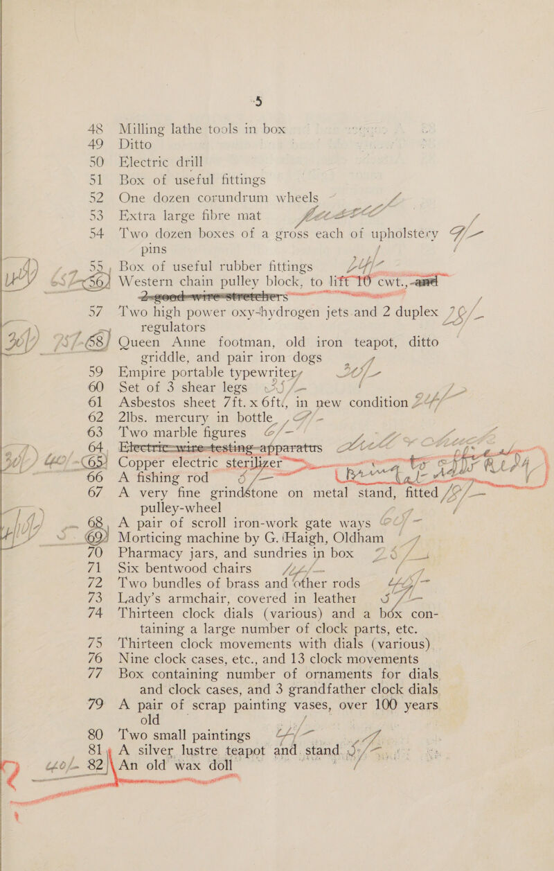  80 . enter epee ) Milling lathe tools in box | aetet Ditto . } Electric drill Box of useful fittings One dozen corundrum wheels it Extra large fibre mat COLE f Two dozen boxes of a gross each of upholstery G- pins / / Box of useful rubber fittings LY/- af Western chain ey block, to litt TO cwt., a : A sate went PR te a 4 CP CF ff Hse hie power bavinvdtaede jets and 2 duplex / LS/ — regulators Queen Anne footman, old iron teapot, ditto griddle, and pair iron dogs — Empire portable typewriter, f HA Hp 2 Set of 3 shear legs wi) /- ( J rie Asbestos sheet 7ft.x 6ft(, in new condition 24 7, ti 2lbs. mercury in bottle, , <7/- Two marble figures @/— Px ® 0 Ld  as ‘electric , eeue gees s <p fr a eOre ) ee x Nr ALAA) A fishing rod age a fer a ad ade ae : 3 A. very Gine grindstone on metal stand, fitted IS i / — ie pulley-wheel 4 / A pair of scroll iron-work gate ways ‘@¢/ ~ Morticing machine by G. ‘Haigh, Oldham “7 Pharmacy jars, and sundries in box 7 ¢ intl Six bentwood chairs cept Wetey ph Two bundles of brass and other rods YG /~ Lady’s armchair, covered in leather J //— Thirteen clock dials (various) and a b6x con- taining a large number of clock parts, etc. Thirteen clock movements with dials (various). Nine clock cases, etc., and 13 clock movements Box containing number of ornaments for dials and clock cases, and 3 grandfather clock dials. A pair of scrap painting vases, over 100 years old | Two small paintings oee ee serepaserapst Ove an atti pe