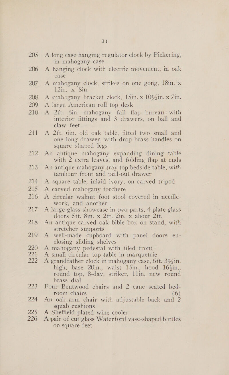 A long case hanging regulator clock by Pickering, in mahogany case A hanging clock with electric movement, in oak case A mahogany clock, strikes on one gong, 18in. x 12m, Se Sin. A mahogany bracket clock, 15in. x 10%4in. x 7in. A large American roll top desk A 2it. 6in. mahogany fall flap bureati> with interior fittings and 3 drawers, on ball and claw feet A 2it. 6in. old oak table, fitted two small and one long drawer, with drop brass handles on square shaped legs An antique mahogany expanding dining table with 2 extra leaves, and folding flap at ends An antique mahogany tray top bedside table, with tambour front and pull-out drawer A square table, inlaid ivory, on carved tripod A carved mahogany torchere A circular walnut foot stool covered in needle- work, and another A large glass showcase in two parts, 4 plate glass doors Si. Sim. x Zit. 2m, x abeut- Zit An antique carved oak bible box on stand, with stretcher supports A well-made cupboard with panel doors en- closing sliding shelves A mahogany pedestal with tiled front A small circular top table in marquetrie A grandfather clock in mahogany case, 6ft. 3%4in. high, base 2Q0in., waist 15in.; hood: 16¢din., round top, 8-day, striker, llin. new round brass dial Four Bentwood chairs and 2 cane seated bed- room chairs (6) An oak.arm chair with adjustable back and 2 squab cushions A Sheffield plated wine cooler A pair of cut glass Waterford vase-shaped bottles on square feet