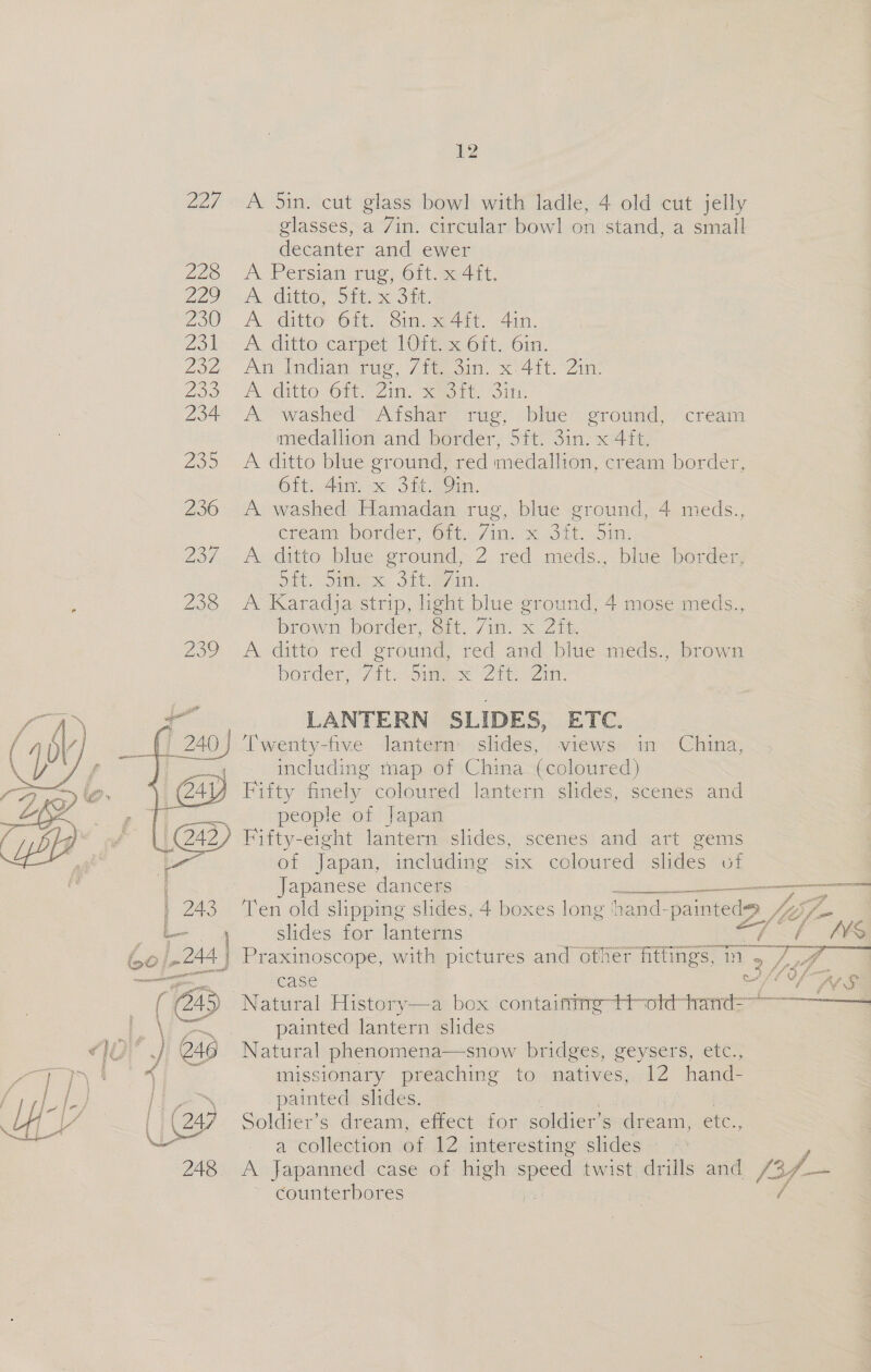 227. A 5in. cut glass bowl with ladle, 4 old cut jelly glasses, a /in. circular bowl on stand, a small decanter and ewer 226 A Persian rig, Ott ee4it, 229 “A coitre,, Dit OnE. 200. A ditto’ 610.) Sin.se4it. 41. Zo1s&gt; A. ditto carpet. 1Oiimec6it, Oin, Zon An ENGigi vee, 7 Mao x4 it. “Zin: 200) Dd Git One Zin, Sar Sink 204 A washed’ Aisha rug) cbluc grotnd, “cream medallion and border, 5ft. 3in. x 4ft. 235 &lt;A ditto blue ground, red medallion, cream border, Git Ain, x StL AO. 236 A washed Hamadan rug, blue ground, 4 meds., cream Border GO te/ink x Jit oi) 23/ A ditto blue ground, 2 red meds., blue border, out, ome. Sit ean 238 A Karadja strip, ight blue ground, 4 mose meds., brown border, 8ft. 7in. x 2ft. 209 A ditto téq groung, red and bine meds, Bronm border, /ite Sime 2 Zin: aa LANTERN SLIDES, ETC. 2 240) Twenty- five lantern slides, views: im. China, | i including map of China (coloured) (241 Fifty finely coloured lantern slides, scenes and i : people of Japan (242) Fifty-eight lantern slides, scenes and art gems . of Japan, including six coloured slides of Japanese dancers ar a | 243 Ten old slipping slides, 4 boxes long ‘hand- as 2 Nii :   f f L- slides for lanterns he ie bo! 244 | Praxinoscope, with pictures and other fitfings, 2 2 ee eu case wr /L Of i SS (23 Natural History ae \ * pamited ateea Dides ) 246 Natural phenomena—snow bridges, geysers, etc., eee 7 ‘ x missionary preaching to natives, 12 hand- / LU se: Saee ae painted slides. 4 . Ge Soldier's dream, effect dor soldier’ s dream, etc., g — a collection of 12 interesting slides 248 A jJapanned case of. high ee twist. drills and /3f/— counterbores