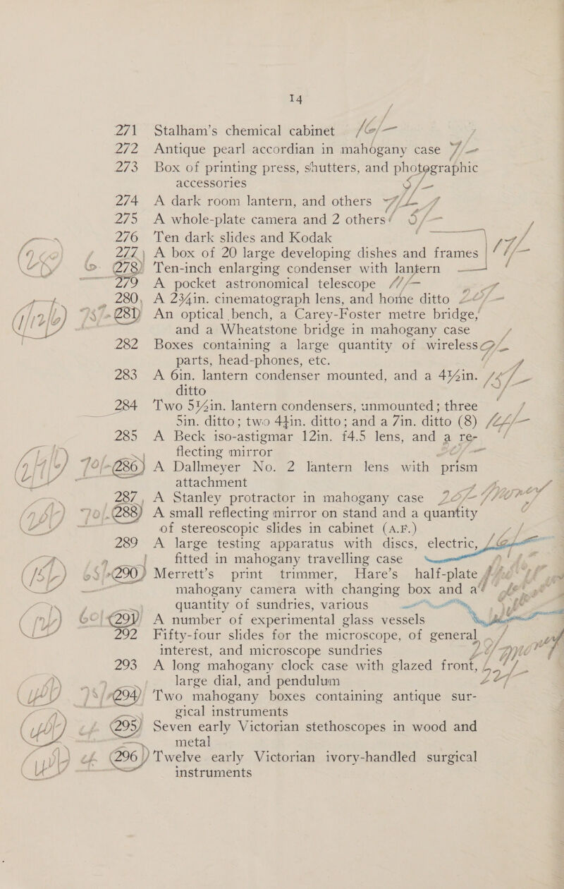   . eee 14. J F / vf y, 'f ee; ee Antique pearl accordian in mahogany case “7 Box of printing press, shutters, and photographic accessories 3 A dark room lantern, and others 13 A whole-plate camera and 2 others’ Ten dark slides and Kodak iz ad  a A pocket astronomical telescope ///— A 234in. cinematograph lens, and home ditto 2 An optical bench, a Carey-Foster metre bridge,’ and a Wheatstone bridge in mahogany case parts, head-phones, etc. / ditto Two 514in. lantern condensers, unmounted; three 7 f f/ é ad / ip flecting mirror attachment A small reflecting mirror on stand and a quantity of stereoscopic slides in cabinet (A.F.) A large testing apparatus with discs, fitted in mahogany travelling case print strimmer, ares electric,  Hie ga quantity of sundries, various as A number of experimental glass vessels interest, and microscope sundries A long mahogany clock case with glazed fone large dial, and pendulum Two mahogany boxes containing antique sur- gical instruments Seven early Victorian stethoscopes in wood and metal ) Twelve early Victorian ivory-handled surgical instruments 