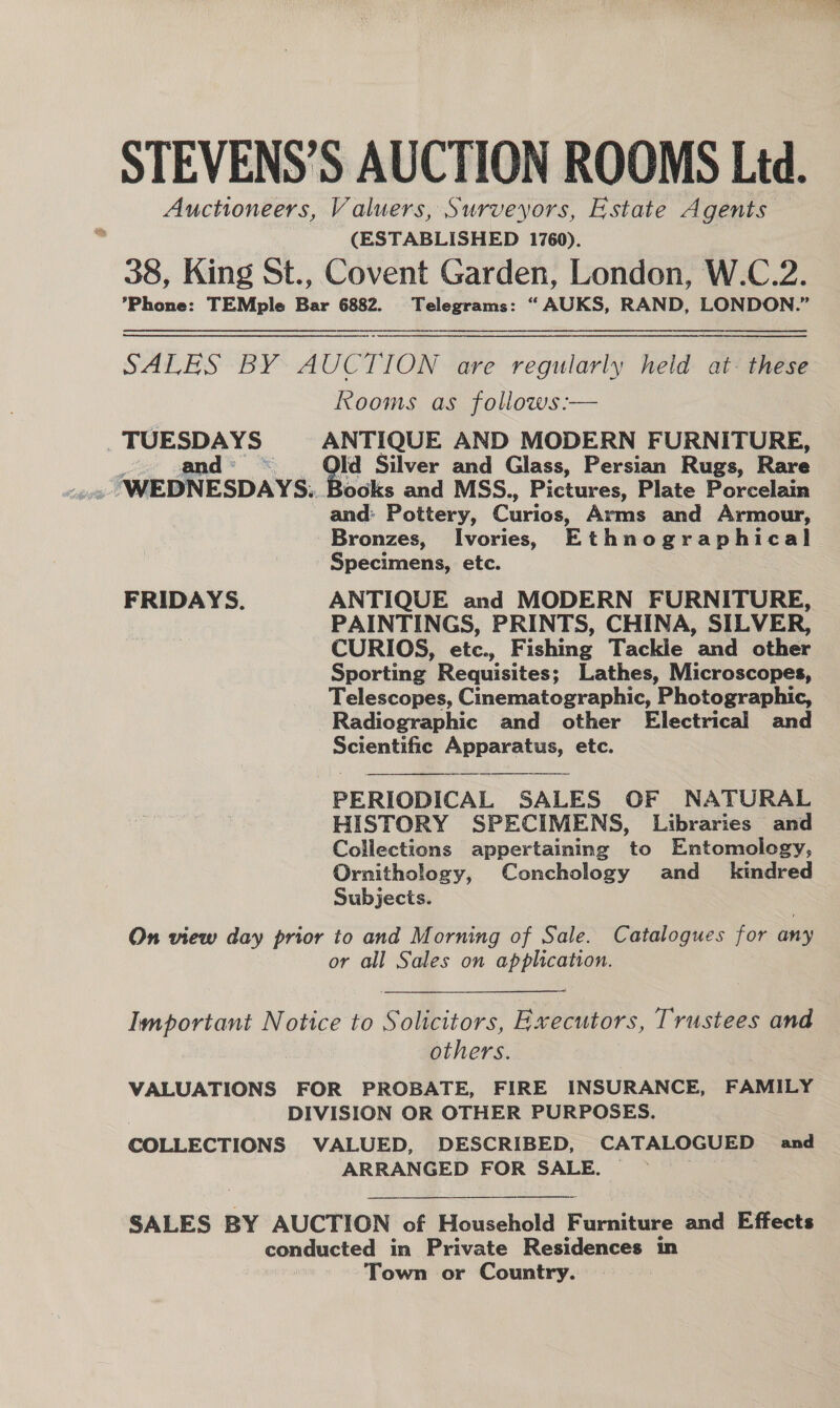 STEVENS’S AUCTION ROOMS Ltd. Auctioneers, Valuers, Surveyors, Estate Agents (ESTABLISHED 1760). 38, King St., Covent Garden, London, W.C.2. Phone: TEMple Bar 6882. Telegrams: “ AUKS, RAND, LONDON.” SALES BY AUCTION are regularly held at: these Rooms as follows:— _ TUESDAYS ANTIQUE AND MODERN FURNITURE, and : id Silver and Glass, Persian Rugs, Rare - WEDNESDAYS. Books and MSS., Pictures, Plate Porcelain and: Pottery, Curios, Arms and Armour, Bronzes, _Ivories, Ethnographical Specimens, etc. FRIDAYS. ANTIQUE and MODERN FURNITURE, PAINTINGS, PRINTS, CHINA, SILVER, CURIOS, etc., Fishing Tackle and other Sporting Requisites; Lathes, Microscopes, Telescopes, Cinematographic, Photographic, Radiographic and other Electrical and Scientific Apparatus, etc. PERIODICAL SALES OF NATURAL HISTORY SPECIMENS, Libraries and Collections appertaining to Entomology, Ornithology, Conchology and _ kindred Subjects. On view day prior to and Morning of Sale. Catalogues for any or all Sales on application. Important Notice to Solicitors, Executors, Trustees and others. VALUATIONS FOR PROBATE, FIRE INSURANCE, FAMILY DIVISION OR OTHER PURPOSES. COLLECTIONS VALUED, DESCRIBED, CATALOGUED and ARRANGED FOR SALE.  SALES BY AUCTION of Household Furnituke and Effects conducted in Private Residences in Town or Country.