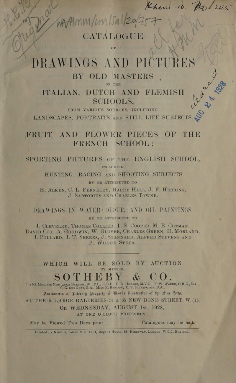 a ¢: ry 7 , ; / aay | 4 XW bas iY ANIM [1 WV\ Qn 21S \ A Wi CATALOGUE \\, \y)   OF f \e. * DRAWINGS AND PICTURES BY OLD MASTERS OF THE ITALIAN, DUTCH AND FLEMISH : SCHOOLS, ly FROM VARIOUS SOURCES, INCLUDING Cy LANDSCAPES, PORTRAITS anp STILL LIFE SUBJECTS. FRUIT AND FLOWER PIECES OF THE FRENCH SCHOOL; SPORTING PICTURES or tos ENGLISH SCHOOL, INCLUDING HUNTING, RACING anp SHOOTING SUBJECTS BY OR ATTRIBUTED TO H. Atken, C. L. FERNELEY, Harry Hatt, J. F. HerrRine, J. SARTORIUS AND CHARLES TOWNE. | DRAWINGS IN WATER-COLOUR, AND OLL PAINTINGS, BY OR ATTRIBUTED TO J. CLEVELEY, THomas Courier, T. 5. Cooper, M. E. Corman, Davip Cox, A. Goopwin, W. GLOVER, CHARLES GREEN, H. MoriLanp, J. PotuarRD, J.T. Serres, J. STANNARD, ALFRED STEVENS AND P. Witson STEER. Wren, WILL.BE. SQLD. BY. AUCTION BY MESSRS. SOTHEBY &amp; CO. The Rt. Hon. Sir MonTacGuE Bar_Low, Bt., P.C., K.B.E., G. D. Hopson, M.V.O., F. W. Warre, O.B.E., M.C., C. G. prs Graz, B.A., Miss E. Bartow, C. V. Pi_kincTon, B.A,, Auctioneers of Literary Property &amp; Works illustratibe of the Fme Arts, AT THEIR LARGE GALLERIES, 34 &amp; 35 NEW BOND STREET, W. (1), On WEDNESDAY, AUGUST Ist, 1928, AT ONE O'CLOCK PRECISELY. May be Viewed Two Days prior. Catalogues may be hage Printed by Ripp_e, Smirn &amp; Durrus, Regent House, 89 Kingsway, London, W.C.2, Englana,