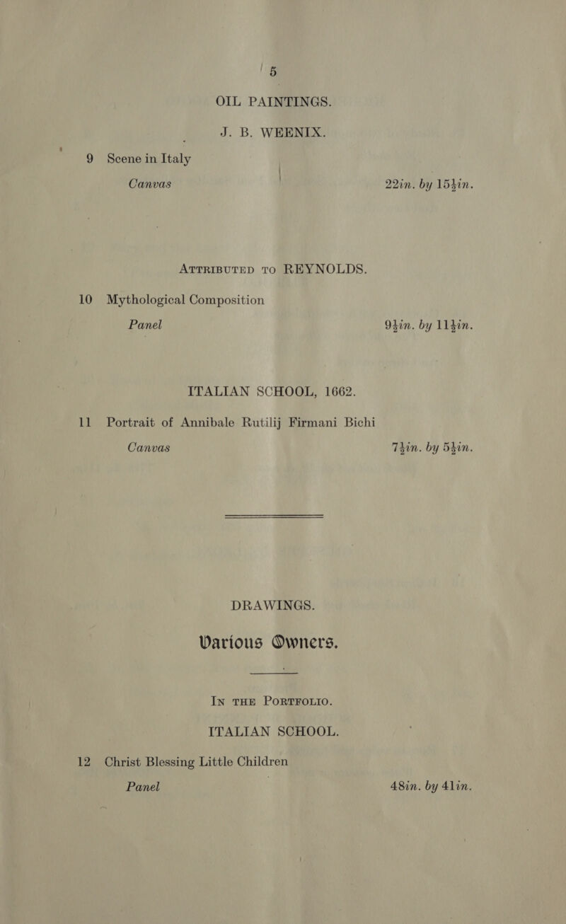 OIL PAINTINGS. : J. B. WEENIX. 9 Scene in Italy Canvas 22in. by 154h0n. ATTRIBUTED TO REYNOLDS. 10 Mythological Composition Panel 94in. by 114in. ITALIAN SCHOOL, 1662. 11 Portrait of Annibale Rutilij Firmani Bichi Canvas Thin. by Shin. DRAWINGS. Various Owners. IN THE PORTFOLIO. ITALIAN SCHOOL. 12 Christ Blessing Little Children Panel } A8in. by 41lin.