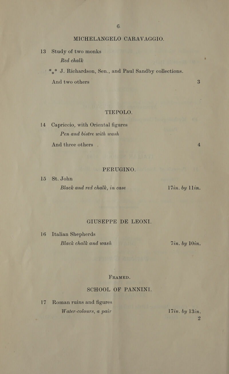 MICHELANGELO CARAVAGGIO. 13. Study of two monks Red chalk *.* J. Richardson, Sen., and Paul Sandby collections. And two others 3 TIEPOLO. 14. Capriccio, with Oriental figures Pen and bistre with wash And three others 4 PERUGINO. 15 St. John Black and red chalk, in case L7in. by llin. GIUSEPPE DE LEONI. 16 Italian Shepherds Black chalk and wash Tin. by 10in. FRAMED. SCHOOL OF PANNINI. 17 Roman ruins and figures Water-colours, a pair l7in. by 13in. 2