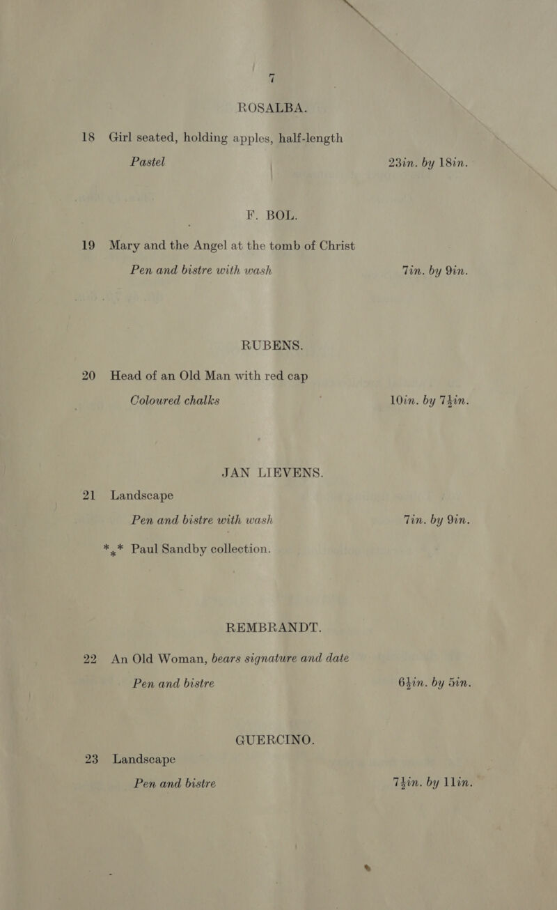 18 19 20 21 22 7 ROSALBA. Girl seated, holding apples, half-length Pastel | 23in. by 18in. Fr. Bae Mary and the Angel at the tomb of Christ Pen and bistre with wash Tin. by Qin. RUBENS. Head of an Old Man with red cap Coloured chalks | 10in. by Thin. JAN LIEVENS. Landscape Pen and bistre with wash Tin. by 9in. REMBRANDT. An Old Woman, bears signature and date Pen and bistre 64in. by Sin. GUERCINO. Pen and bistre T4in. by Llin.
