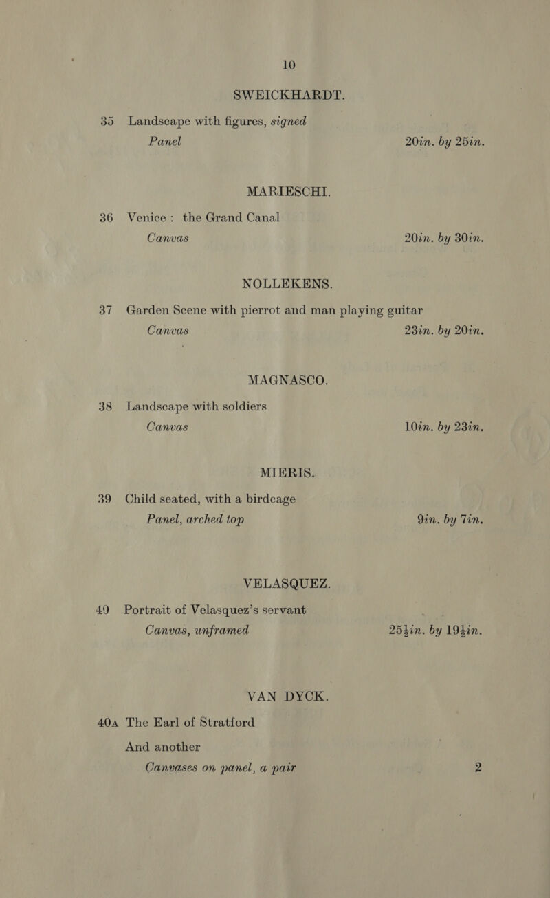 36 37 38 39 40 10 SWEICKHARDT. Panel 20in. by 25in. MARIESCHI. Venice: the Grand Canal Canvas 20in. by 30in. NOLLEKENS. Garden Scene with pierrot and man playing guitar Canvas 230n. by 20in. MAGNASCO. Landscape with soldiers Canvas 10in. by 23in. MIERIS. Child seated, with a birdcage Panel, arched top 9in. by Tin. VELASQUEZ. Portrait of Velasquez’s servant nn Canvas, unframed 2540n. by 194in. VAN DYCK. And another Canvases on panel, a pair 2